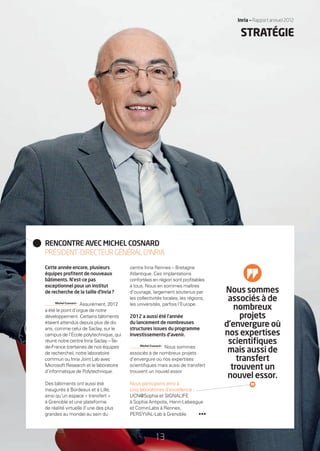 Inria — Rapport annuel 2012Inria — Rapport annuel 2012
STRATÉGIE
Cette année encore, plusieurs
équipes proﬁtent de nouveaux
bâtiments. N’est-ce pas
exceptionnel pour un institut
de recherche de la taille d’Inria ?
Michel Cosnard •
Assurément, 2012
a été le point d’orgue de notre
développement. Certains bâtiments
étaient attendus depuis plus de dix
ans, comme celui de Saclay, sur le
campus de l’École polytechnique, qui
réunit notre centre Inria Saclay – Île-
de-France (certaines de nos équipes
de recherche), notre laboratoire
commun ou Inria Joint Lab avec
Microsoft Research et le laboratoire
d’informatique de Polytechnique.
Des bâtiments ont aussi été
inaugurés à Bordeaux et à Lille,
ainsi qu’un espace « transfert »
à Grenoble et une plateforme
de réalité virtuelle (l’une des plus
grandes au monde) au sein du
centre Inria Rennes – Bretagne
Atlantique. Ces implantations
confortées en région sont proﬁtables
à tous. Nous en sommes maîtres
d’ouvrage, largement soutenus par
les collectivités locales, les régions,
les universités, parfois l’Europe.
2012 a aussi été l’année
du lancement de nombreuses
structures issues du programme
Investissements d’avenir.
Michel Cosnard •
Nous sommes
associés à de nombreux projets
d’envergure où nos expertises
scientiﬁques mais aussi de transfert
trouvent un nouvel essor.
Nous participons ainsi à
cinq laboratoires d’excellence :
UCN@Sophia et SIGNALIFE
à Sophia Antipolis, Henri-Lebesgue
et CominLabs à Rennes,
PERSYVAL-Lab à Grenoble.
RENCONTRE AVEC MICHEL COSNARD
PRÉSIDENT-DIRECTEURGÉNÉRALD’INRIA
Nous sommes
associés à de
nombreux
projets
d’envergure où
nos expertises
scientiﬁques
mais aussi de
transfert
trouvent un
nouvel essor.
13
•••
RAIN012_12-16_BAT.indd 13 12/07/13 16:31
 