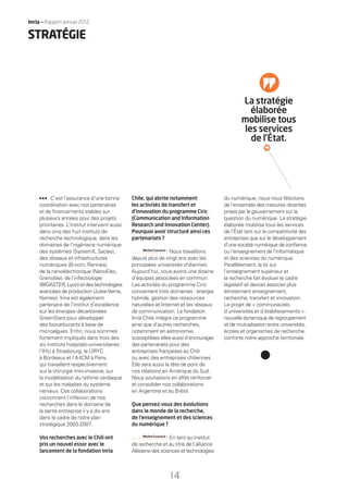 Inria — Rapport annuel 2012
14
C’est l’assurance d’une bonne
coordination avec nos partenaires
et de ﬁnancements stables sur
plusieurs années pour des projets
prioritaires. L’institut intervient aussi
dans cinq des huit instituts de
recherche technologique, dans les
domaines de l’ingénierie numérique
des systèmes (SystemX, Saclay),
des réseaux et infrastructures
numériques (B-com, Rennes),
de la nanoélectronique (NanoElec,
Grenoble), de l’infectiologie
(BIOASTER, Lyon) et destechnologies
avancées de production (Jules-Verne,
Nantes). Inria est également
partenaire de l’institut d’excellence
sur les énergies décarbonées
GreenStars pour développer
des biocarburants à base de
microalgues. Enﬁn, nous sommes
fortement impliqués dans trois des
six instituts hospitalo-universitaires :
l’IHU à Strasbourg, le LIRYC
à Bordeaux et l’A-ICM à Paris,
qui travaillent respectivement
sur la chirurgie mini-invasive, sur
la modélisation du rythme cardiaque
et sur les maladies du système
nerveux. Ces collaborations
couronnent l’inﬂexion de nos
recherches dans le domaine de
la santé entreprise il y a dix ans
dans le cadre de notre plan
stratégique 2003-2007.
Vos recherches avec le Chili ont
pris un nouvel essor avec le
lancement de la fondation Inria
Chile, qui abrite notamment
les activités de transfert et
d’innovation du programme Ciric
(Communication and Information
Research and Innovation Center).
Pourquoi avoir structuré ainsi ces
partenariats ?
Michel Cosnard •
Nous travaillons
depuis plus de vingt ans avec les
principales universités chiliennes.
Aujourd’hui, nous avons une dizaine
d’équipes associées en commun.
Les activités du programme Ciric
concernent trois domaines : énergie
hybride, gestion des ressources
naturelles et Internet et les réseaux
de communication. La fondation
Inria Chile intègre ce programme
ainsi que d’autres recherches,
notamment en astronomie,
susceptibles elles aussi d’encourager
des partenariats pour des
entreprises françaises au Chili
ou avec des entreprises chiliennes.
Elle sera aussi la tête de pont de
nos relations en Amérique du Sud.
Nous souhaitons en effet renforcer
et consolider nos collaborations
en Argentine et au Brésil.
Que pensez-vous des évolutions
dans le monde de la recherche,
de l’enseignement et des sciences
du numérique ?
Michel Cosnard •
En tant qu’institut
de recherche et au titre de l’alliance
Allistene des sciences et technologies
du numérique, nous nous félicitons
de l’ensemble des mesures récentes
prises par le gouvernement sur la
question du numérique. La stratégie
élaborée mobilise tous les services
de l’État tant sur la compétitivité des
entreprises que sur le développement
d’une société numérique de conﬁance
ou l’enseignement de l’informatique
et des sciences du numérique.
Parallèlement, la loi sur
l’enseignement supérieur et
la recherche fait évoluer le cadre
législatif et devrait associer plus
étroitement enseignement,
recherche, transfert et innovation.
Le projet de « communautés
d’universités et d’établissements »,
nouvelle dynamique de regroupement
et de mutualisation entre universités,
écoles et organismes de recherche,
conforte notre approche territoriale.
La stratégie
élaborée
mobilise tous
les services
de l’État.
STRATÉGIE
RAIN012_12-16_BAT.indd 14 12/07/13 16:31
 