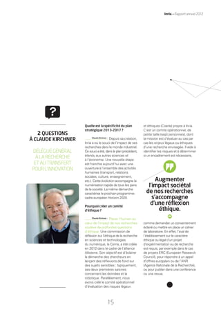 15
Inria — Rapport annuel 2012
Quelle est la spéciﬁcité du plan
stratégique 2013-2017 ?
Claude Kirchner •
Depuis sa création,
Inria a eu le souci de l’impact de ses
recherches dans le monde industriel.
Ce souci a été, dans le plan précédent,
étendu aux autres sciences et
à l’économie. Une nouvelle étape
est franchie aujourd’hui avec une
ouverture à l’ensemble des activités
humaines (transport, relations
sociales, culture, enseignement,
etc.). Cette évolution accompagne la
numérisation rapide de tous les pans
de la société. La même démarche
caractérise le prochain programme-
cadre européen Horizon 2020.
Pourquoi créer un comité
d’éthique ?
Claude Kirchner •
Placer l’humain au
cœur de l’impact de nos recherches
soulève de profondes questions
d’éthique. Une commission de
réﬂexion sur l’éthique de la recherche
en sciences et technologies
du numérique, la Cerna, a été créée
en 2012 dans le cadre de l’alliance
Allistene. Son objectif est d’éclairer
la démarche des chercheurs en
lançant des réﬂexions de fond sur
des sujets sensibles : typiquement,
ses deux premières saisines
concernent les données et la
robotique. Parallèlement, nous
avons créé le comité opérationnel
d’évaluation des risques légaux
et éthiques (Coerle) propre à Inria.
C’est un comité opérationnel, de
petite taille (sept personnes), dont
la mission est d’évaluer au cas par
cas les enjeux légaux ou éthiques
d’une recherche envisagée. Il aide à
identiﬁer les risques et à déterminer
si un encadrement est nécessaire,
comme demander un consentement
éclairé ou mettre en place un cahier
de laboratoire. En effet, l’aval de
l’établissement sur le caractère
éthique ou légal d’un projet
d’expérimentation ou de recherche
est requis, par exemple dans le cas
de projets ERC (European Research
Council), pour répondre à un appel
d’offres européen ou de l’ANR
(Agence Nationale de la Recherche),
ou pour publier dans une conférence
ou une revue.
2 QUESTIONS
À CLAUDE KIRCHNER
DÉLÉGUÉGÉNÉRAL
ÀLARECHERCHE
ETAUTRANSFERT
POURL’INNOVATION
Augmenter
l’impact sociétal
de nos recherches
s’accompagne
d’une réﬂexion
éthique.
RAIN012_12-16_BAT2.indd 15 29/07/13 18:03
 