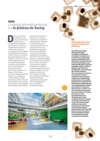 D
ébut juin, le centre
de recherche Inria
Saclay – Île-de-France
s’installe dans un
nouveau bâtiment baptisé
Alan-Turing, en l’honneur du
mathématicien britannique
fondateur de la science
informatique, dont on célèbre
le centenaire de la naissance
en 2012. Situé sur le campus
de l’École polytechnique de
Palaiseau, ce bâtiment s’inscrit
dans le cadre des actions
du réseau thématique de
recherche avancée Digiteo,
dont Inria est fondateur.
Réunissant le siège
administratif du centre Inria
Saclay – Île-de-France,
l’Inria Joint Lab avec Microsoft
Research et le laboratoire
d’informatique de l’École
polytechnique (LIX), il favorise
la consolidation des synergies
scientiﬁques et technologiques
entre ces laboratoires acteurs
phares de la recherche en
sciences du numérique.
L’extension de ce bâtiment
est planiﬁée pour héberger
un hôtel à projets pour
la Fondation mathématique
Jacques-Hadamard, qui
développe des synergies
autour de la modélisation
du vivant mais aussi des
collaborations industrielles
avec EDF. Avec le site du CEA
à Saclay, qui héberge la Maison
de la simulation, et un deuxième
dans le quartier du Moulon,
qui accueille nos équipes
travaillant en visualisation
et apprentissage des données
à large échelle avec d’autres
équipes du CEA List et
de l’université Paris-Sud,
ces installations rassemblent
projets scientiﬁques
et partenaires, et favorisent
ainsi l’interdisciplinarité
dans l’écosystème
du plateau de Saclay.
JUIN
CominLabs lance huit
projets de recherche
ambitieux
Rassemblant des équipes
de la région Bretagne
et de Nantes, le laboratoire
d’excellence CominLabs, dont
la direction est conjointement
assurée par Albert Benveniste,
directeur de recherche Inria, pour
la direction scientiﬁque, et par
Dominique Massaloux, directrice
scientiﬁque adjointe à Télécom
Bretagne, pour la direction
opérationnelle, lance huit projets
de recherche ambitieux.
Trois sont associés aux sciences
du vivant et de la santé, et
s’intéressent aux mécanismes
cellulaires de l’apprentissage
et de la mémoire, à des modèles
prédictifs pour personnaliser les
traitements par radiothérapie et à
des modèles génériques adaptés
auxprocédures chirurgicales.
Deux sont axés « sécurité », l’un
pour les données externalisées
(au sein de clouds ou de réseaux
pair-à-pair) et l’autre
spéciﬁquement pour les
infrastructures de cloud
computing. Gestion de l’énergie
et nouvelles interactions sont
au cœur des derniers projets :
interfaces traduisant les
mouvements du corps humain
à partir de petits capteurs,
nouvelle génération de tags RFID
pour des services innovants et
réseaux permettant d’adapter
la consommation d’énergie
aux besoins des utilisateurs.
DÉBUTJUIN
L’interdisciplinarité renforcée
sur le plateau de Saclay
19
Inria — Rapport annuel 2012
RAIN012_17-23_BAT.indd 19 12/07/13 16:33
 