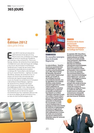 AOÛT-NOVEMBRE
De nouvelles synergies
dans la Grande
Région Est
Le centre de Nancy – Grand Est
accroît son rayonnement dans
la Grande Région en signant
en août un accord de partenariat
avec le Max-Planck-Institut
für Informatik à Sarrebruck.
L’accord institue l’équipe-projet
VeriDis, qui travaille sur
des techniques de preuve
et de vériﬁcation formelle, avec
les algorithmes et les systèmes
distribués comme domaine
principal d’application. Le centre
renforce également son
implication dans l’écosystème
strasbourgeois en organisant
en novembre une Rencontre
Inria Industrie sur le thème
« Simulation numérique en santé,
de la cellule à l’humain virtuel »
avec le cluster français Alsace
BioValley et l’institut hospitalo-
universitaire de Strasbourg.
Par ces synergies, le centre
s’inscrit notamment dans la
dynamique du labex Irmia (Institut
de recherche en mathématiques,
interactions et applications),
qui promeut les collaborations
entre mathématiciens et acteurs
du monde socio-économique
ainsi que les relations franco-
allemandes autour de l’université
de Strasbourg.
SEPTEMBRE
Création de la chaire
permanente
« Algorithmes,
machines et langages »
au Collège de France
En septembre 2012, Gérard Berry,
directeur de recherche Inria, a été
nommé professeur au Collège
de France sur la toute nouvelle
chaire permanente « Algorithmes,
machines et langages ».
Chercheur de renommée
internationaleetgrandpédagogue,
Gérard Berry se préoccupe
depuis de nombreuses années
de transmettre à tous sa passion
des sciences du numérique.
Successivement titulaire de la
chaire « Innovation technologique
Liliane-Bettencourt » puis de la
chaire « Informatique et sciences
numériques en 2009-2010 »,
il y a expliqué « comment et
pourquoi notre monde est devenu
numérique » et a ainsi inauguré
l’entrée des sciences du
numérique au Collège de France.
La création de cette chaire
de plein exercice constitue une
reconnaissance remarquable
des sciences informatiques au
plus haut niveau de l’Académie.
nstitut
ues,
,
ns
eurs
e
o-
ersité
JUIN
Édition 2012
des prix Inria
E
n juin 2012 s’est tenue la deuxième
cérémonie de remise des prix Inria.
Pierre-Louis Lions, professeur au Collège
de France et membre de l’Académie
des sciences, a reçu le Grand Prix. Paul-Louis
George, directeur de recherche Inria et spécialiste
mondialement connu des techniques de maillage,
a reçu le prix de l’Innovation Inria-Dassault
Systèmes pour l’impact de ses travaux dans
l’exploitation industrielle de la simulation
numérique 3D. Francis Bach a été distingué
par le prix Jeune Chercheur : ingénieur du corps
des Mines, directeur de recherche Inria, il a
acquis une renommée internationale dans
le domaine de l’apprentissage statistique.
Le prix du Soutien à la recherche et à l’innovation
a été attribué à David Margery, ingénieur
de recherche Inria, directeur technique
de l’infrastructure de recherche nationale
Grid’5000 depuis 2007. Enﬁn, Marie-Agnès
Enard, Frédéric Carette et Sylvain Karpf sont
les lauréats du prix du Service de support
à la recherche pour leur implication dans la mise
en œuvre du plateau de démonstrations Inria
au cœur du site EuraTechnologies à Lille.
365 JOURS
20
Inria — Rapport annuel 2012
RAIN012_17-23_BAT2.indd 20 29/07/13 18:09
 