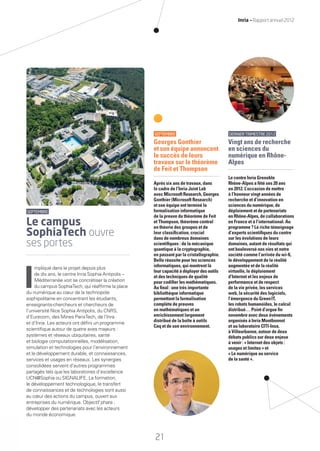 SEPTEMBRE
Georges Gonthier
et son équipe annoncent
le succès de leurs
travaux sur le théorème
de Feit et Thompson
Après six ans de travaux, dans
le cadre de l’Inria Joint Lab
avec Microsoft Research, Georges
Gonthier (Microsoft Research)
et son équipe ont terminé la
formalisation informatique
de la preuve du théorème de Feit
et Thompson, théorème central
en théorie des groupes et de
leur classiﬁcation, crucial
dans de nombreux domaines
scientiﬁques : de la mécanique
quantique à la cryptographie,
en passant par la cristallographie.
Belle réussite pour les sciences
informatiques, qui montrent là
leur capacité à déployer des outils
et des techniques de qualité
pour codiﬁer les mathématiques.
Au ﬁnal : une très importante
bibliothèque informatique
permettant la formalisation
complète de preuves
en mathématiques et un
enrichissement largement
distribué de la boîte à outils
Coq et de son environnement.
SEPTEMBRE
Le campus
SophiaTech ouvre
ses portes
I
mpliqué dans le projet depuis plus
de dix ans, le centre Inria Sophia Antipolis –
Méditerranée voit se concrétiser la création
du campus SophiaTech, qui réafﬁrme la place
du numérique au cœur de la technopole
sophipolitaine en concentrant les étudiants,
enseignants-chercheurs et chercheurs de
l’université Nice Sophia Antipolis, du CNRS,
d’Eurecom, des Mines ParisTech, de l’Inra
et d’Inria. Les acteurs ont déﬁni un programme
scientiﬁque autour de quatre axes majeurs :
systèmes et réseaux ubiquitaires, santé
et biologie computationnelles, modélisation,
simulation et technologies pour l’environnement
et le développement durable, et connaissances,
services et usages en réseaux. Les synergies
consolidées servent d’autres programmes
partagés tels que les laboratoires d’excellence
UCN@Sophia ou SIGNALIFE. La formation,
le développement technologique, le transfert
de connaissances et de technologies sont aussi
au cœur des actions du campus, ouvert aux
entreprises du numérique. Objectif phare :
développer des partenariats avec les acteurs
du monde économique.
DERNIERTRIMESTRE2012
Vingt ans de recherche
en sciences du
numérique en Rhône-
Alpes
Le centre Inria Grenoble
Rhône-Alpes a fêté ses 20 ans
en 2012. L’occasion de mettre
à l’honneur vingt années de
recherche et d’innovation en
sciences du numérique, de
déploiement et de partenariats
en Rhône-Alpes, de collaborations
en France et à l’international. Au
programme ? Le riche témoignage
d’experts scientiﬁques du centre
sur les évolutions de leurs
domaines, autant de résultats qui
ont bouleversé nos vies et notre
société comme l’arrivée du wi-ﬁ,
le développement de la réalité
augmentée et de la réalité
virtuelle, le déploiement
d’Internet et les enjeux de
performance et de respect
de la vie privée, les services
web, la sécurité des logiciels,
l’émergence du GreenIT,
les robots humanoïdes, le calcul
distribué… Point d’orgue ﬁn
novembre avec deux événements
organisés à Inria Montbonnot
et au laboratoire CITI-Insa,
à Villeurbanne, autour de deux
débats publics sur deux enjeux
à venir : « Internet des objets :
usages et limites » et
« Le numérique au service
de la santé ».
21
Inria — Rapport annuel 2012
RAIN012_17-23_BAT.indd 21 12/07/13 16:34
 