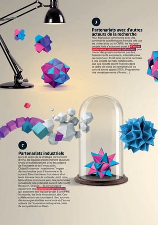 7
Partenariats industriels
Dans le cadre de la stratégie de transfert
d’Inria, les équipes-projets mènent plusieurs
types de collaborations avec les acteurs
de l’industrie et de l’innovation.
Objectif commun : maximiser l’impact
des recherches pour l’économie et la
société. Des chercheurs inscrivent ainsi
leurs travaux dans le cadre de Joint Labs,
laboratoires communs avec des partenaires
industriels tels qu’Alcatel-Lucent, Microsoft
Research, Orange… Ils construisent
également des partenariats privilégiés
qui associent leur équipe-projet à une PME
innovante, les Inria Innovation Labs. Ces
collaborations se nourrissent bien souvent
des synergies établies entre Inria et d’autres
acteurs de l’innovation tels que les pôles
de compétitivité ou Oséo.
3
Partenariats avec d’autres
acteurs de la recherche
Pour beaucoup communes avec des
partenaires académiques français tels que
les universités ou le CNRS, les équipes-
projets Inria s’associent aussi à d’autres
partenaires, notamment industriels, pour
mener des projets soutenus par des
ﬁnancements européens, internationaux
ou nationaux. C’est ainsi qu’Inria participe
à des projets de R&D collaboratifs,
que ces projets soient ﬁnancés dans
le cadre de pôles de compétitivité ou
dans d’autres appels (ITEA, Programme
des Investissements d’Avenir…).
RAIN012_24-25_Rabats_BAT3.indd B 31/07/13 18:58
 
