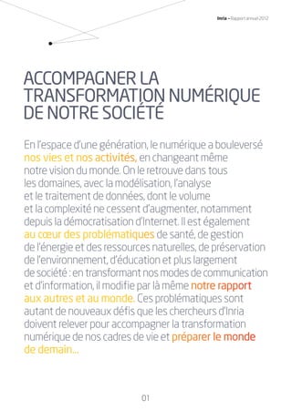 01
Inria — Rapport annuel 2012
En l’espace d’une génération, le numérique a bouleversé
nos vies ett nooss acttivitéss, en changeant même
notre vision du monde. On le retrouve dans tous
les domaines, avec la modélisation, l’analyse
et le traitement de données, dont le volume
et la complexité ne cessent d’augmenter, notamment
depuis la démocratisation d’Internet. Il est également
au cœur des problémaatiiqquues de santé, de gestion
de l’énergie et des ressources naturelles, de préservation
de l’environnement, d’éducation et plus largement
desociété:entransformantnosmodesdecommunication
et d’information, il modiﬁe par là même nnotttree raapppoortt
aux autres et au monddee. Ces problématiques sont
autant de nouveaux déﬁs que les chercheurs d’Inria
doivent relever pour accompagner la transformation
numérique de nos cadres de vie et ppréépaareeer le mmonndee
de demain…
ACCOMPAGNER LA
TRANSFORMATION NUMÉRIQUE
DE NOTRE SOCIÉTÉ
RAIN012_0II-11_BAT.indd 01 12/07/13 16:27
 