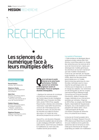 Q
ue ce soit pour la santé,
Internet ou le calcul haute
performance, l’institut
poursuit ses recherches
et fait progresser savoirs et
technologies. Focus sur quelques
résultats remarquables.
« Appliquer les sciences du numérique
à la santé est une préoccupation
de l’institut depuis le plan stratégique
2003-2007, sous l’impulsion de Gilles
Kahn, ancien P-DG d’Inria, rappelle
Pascal Guitton, directeur de la recherche.
Visionnaire, il avait déﬁni les premiers
contours de l’informatique pour les
sciences du vivant. Dix ans plus tard,
les résultats sont déjà à la hauteur
des enjeux, et l’impact de notre
démarche prospective est conforté. »
Aujourd’hui, une douzaine d’équipes
de recherche travaillent dans le domaine.
Le plan stratégique 2013-2017 réafﬁrme
cette volonté, notamment pour améliorer
la modélisation du vivant avec des
modèles bientôt personnalisés.
La santé à l’honneur
« Cette tendance se développe depuis
quelques années, précise Alain Viari,
directeur scientiﬁque adjoint en charge
des recherches pour les sciences de la
vie et de l’environnement. Après avoir
développé des modèles génériques,
les chercheurs se tournent maintenant
vers des modèles individualisés. »
C’est le cas, par exemple, de l’équipe-
projet Asclepios, qui, à partir de données
d’IRM, détermine des paramètres
personnalisés pour un modèle
électromécanique générique du cœur.
De telles méthodes visent à mieux
classiﬁer les pathologies selon les
individus pour le diagnostic ou une prise
en charge plus adaptée. Ces recherches
ont été distinguées au dernier congrès
international Miccai (Medical Image
Computing and Computer Assisted
Intervention), dédié à l’analyse des
images médicales et aux interventions
assistées par ordinateur. Organisé
en 2012 à Nice, ce congrès, dont Nicholas
Ayache, responsable de l’équipe-projet
Asclepios, est un des fondateurs et le
président de l’édition 2012, a réuni
1 200 participants de 45 pays.
Une dizaine d’équipes de recherche
Inria y ont présenté leurs travaux.
La bourse du Conseil européen de la
recherche (European Research Council,
ERC) obtenue par Marie Doumic-Jauffret
est aussi révélatrice de la qualité des
recherches dans le domaine du vivant.
Cette jeune chercheuse de l’équipe-
projet Bang va s’atteler à la modélisation
Lessciencesdu
numériquefaceà
leursmultiplesdéﬁs
MISSIONRECHERCHE
RECHERCHE
CONTRIBUTEURS
Pascal Guitton,
directeur de la recherche
Stéphane Ubeda,
directeur du développement
technologique
Alain Viari,
directeur scientiﬁque adjoint,
en charge du domaine
« STIC pour les sciences de la
vie et de l’environnement »
Frédéric Desprez,
directeur scientiﬁque adjoint,
en charge du domaine
« Réseaux, systèmes et
services, calcul distribué »
Stéphane Ducasse,
délégué scientiﬁque du centre
Inria Lille – Nord Europe
26
Inria — Rapport annuel 2012
RAIN012_26-35_BAT.indd 26 12/07/13 17:14
 