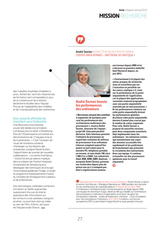 André Seznec • DIRECTEUR DE RECHERCHE INRIA •
CENTRE INRIA RENNES – BRETAGNE ATLANTIQUE •
des maladies amyloïdes (maladies à
prion, Alzheimer), dont les mécanismes
de formation sont comparables à ceux
de la croissance et de la division
bactérienne étudiés dans l’équipe.
Preuve de l’adaptabilité des modèles
et de l’interdisciplinarité des recherches.
Une volonté afﬁchée de
transfert vers l’industrie
Une Rencontre Inria Industrie
a aussi été dédiée à la simulation
numérique pour la santé, à Strasbourg.
Plus de 170 participants ont assisté aux
démonstrations de 17 équipes Inria et
de 4 partenaires. « C’est l’occasion de
nouer de nombreux contacts,
d’échanger sur les besoins des
entreprises, souligne Pascal Guitton,
l’objectif étant de susciter de nouvelles
collaborations. » Le centre Inria Nancy 
– Grand Est est par ailleurs impliqué
dans la création de l’Institut Hospitalo-
Universitaire de Strasbourg pour
développer des techniques de chirurgie
micro-invasive guidée par l’image, un projet
du programme Investissements d’avenir
du ministère de l’Enseignement supérieur
et de la Recherche.
Ces technologies médicales combinent
simulation et réalité augmentée,
superposant à la vue du champ
opératoire des informations sur
les tumeurs ou les vaisseaux sanguins
proches. La première start-up créée
au sein de l’IHU, InSimo, est issue
de l’équipe-projet Shacra.
ses travaux depuis 2000 et lui
a décerné sa première médaille
Intel Research Impact, en
juin 2012.
« Contrairement à la plupart des
autres groupes de recherche,
nous ne travaillons pas sur
l’exécution en parallèle sur
les cœurs, explique-t-il, mais
sur la performance de la partie
séquentielle de l’application,
car la plupart des applications
courantes resteront programmées
avec une partie séquentielle
exécutée par un seul processeur. »
Or les performances relatives sur
cette partie séquentielle dictent
les performances globales.
Accélérer cette partie séquentielle
devient d’autant plus crucial que
le nombre de cœurs augmente.
Pour cela, André Seznec a
proposé de nouvelles versions
pour deux composants essentiels,
déjà implémentés dans les
ordinateurs : les mémoires caches
(qui maintiennent une copie
des données accessible très
rapidement) et les prédicteurs
de branchement (qui prévoient
la circulation des instructions).
Avec son équipe, il continue
à travailler sur des processeurs
optimisés pour le travail
séquentiel.
André Seznec booste
les performances
des ordinateurs
«Nostravauxontpeut-êtrecontribué
à augmenter de quelques pour
cent les performances des
architectures multicœurs des
processeurs », avance André
Seznec, directeur de l’équipe-
projet Alf. Cela peut paraître
dérisoire. Cela intéresse pourtant
l’industrie du processeur au
regard des centaines de millions
de processeurs d’un ordinateur
(chacun comptant aujourd’hui
quatre ou huit cœurs pour le
moindre PC, téléphone portable
ou serveur, et sans doute 100 voire
1 000 d’ici à 2020). Les industriels
(Intel, IBM, ARM, AMD, Qualcom…)
auxquels André Seznec présente
ses recherches depuis plus de
quinze ans ne s’y trompent pas.
Intel a régulièrement soutenu
Spécialiste de l’architecture des microprocesseurs, André Seznec a rejoint
le centre Inria Rennes – Bretagne Atlantique en 1986 pendant son doctorat
sur les architectures de supercalculateurs. • Depuis les années 1990,
il s’intéresse à l’architecture des microprocesseurs et dirige depuis 1994
une équipe de chercheurs (Caps, devenue Alf) qui travaille sur l’architecture
des processeurs multicœurs (l’organisation et la façon de gérer les
composants matériels : unités de traitement, mémoire…) et la compilation
pour ces processeurs multicœurs. • En 2010, il a obtenu une bourse
européenne ERC lui permettant d’approfondir le sujet pendant cinq ans.
MISSIONRECHERCHE
27
Inria — Rapport annuel 2012
RAIN012_26-35_BAT.indd 27 12/07/13 17:14
 