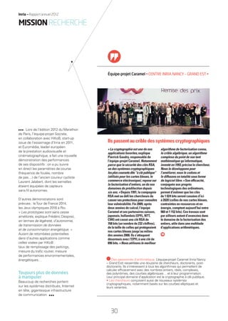 Lors de l’édition 2012 du Marathon
de Paris, l’équipe-projet Socrate,
en collaboration avec HiKoB, start-up
issue de l’essaimage d’Inria en 2011,
et Euromédia, leader européen
de la prestation audiovisuelle et
cinématographique, a fait une nouvelle
démonstration des performances
de ses dispositifs : on a pu suivre
en direct les paramètres de course
(fréquence de foulée, nombre
de pas…) de l’ancien coureur cycliste
Laurent Jalabert, dont les semelles
étaient équipées de capteurs
sans ﬁl autonomes.
D’autres démonstrations sont
prévues : leTour de France 2014,
les Jeux olympiques 2016 à Rio.
« Les prototypes sont sans cesse
améliorés, explique Frédéric Desprez,
en termes de légèreté, d’autonomie,
de transmission de données
et de consommation énergétique. »
Autant de retombées potentielles
dans d’autres applications comme
celles visées par HiKoB :
taux de remplissage des parkings,
mesure du traﬁc routier, mesure
de performances environnementales,
énergétiques…
Toujours plus de données
à manipuler
Beaucoup de recherches portent
sur les systèmes distribués, Internet
en tête, gigantesque infrastructure
de communication
Équipe-projet Caramel • CENTRE INRIA NANCY – GRAND EST •
algorithme de factorisation connu,
le crible algébrique, un algorithme
complexe du point de vue tant
mathématique qu’informatique,
inventéen1993,préciselechercheur.
Nous le développons pour
l’améliorer, nous le codons et
le diffusons en totalité sous forme
de logiciel libre. » Son efﬁcacité,
conjuguée aux progrès
technologiques des ordinateurs,
permet d’estimer que les clés
de 1 024 bits seront cassées d’ici
à 2020 (celles de nos cartes bleues,
contraintes en ressources et en
énergie, comptent aujourd’hui entre
960 et 1 152 bits). Ces travaux sont
par ailleurs autant d’avancées dans
le domaine de la factorisation des
entiers, utile dans une multitude
d’applications arithmétiques.
« La cryptographie est une de nos
applications favorites, explique
Pierrick Gaudry, responsable de
l’équipe-projet Caramel. Notamment
parce que la sécurité des clés RSA,
un des systèmes cryptographiques
lespluscourantsdits“àclépublique”
(utilisés pour les cartes bleues, le
commerce électronique), repose sur
la factorisation d’entiers, un de nos
domaines de prédilection depuis
six ans. » Depuis 1991, la compagnie
RSA met au déﬁ les chercheurs de
cassersesprotectionspourconnaître
leur vulnérabilité. Fin 2009, après
deux années de calcul, l’équipe
Caramel et ses partenaires suisses,
japonais, hollandais (EPFL, NTT,
CWI) ont cassé une clé RSA de
768 bits (un nombre de 232 chiffres),
delatailledecellesquiprotégeaient
nos cartes bleues jusqu’au milieu
des années 2000. Ils s’attaquent
désormais avec l’EPFL à une clé de
896 bits. « Nous utilisons le meilleur
Ils passentau crible des systèmes cryptographiques
Des passionnés d’arithmétique. L’équipe-projet Caramel (Inria Nancy
– Grand Est) rassemble une douzaine de chercheurs, doctorants, post-
doctorants. Ils s’intéressent à tous les algorithmes qui permettent de
calculer efﬁcacement avec des nombres entiers, réels, complexes,
des polynômes, des courbes algébriques… et à leur programmation.
Leur principal domaine d’application est la cryptographie à clé publique.
• Les chercheurs conçoivent aussi de nouveaux systèmes
cryptographiques, notamment basés sur les courbes elliptiques et
leurs variantes.
MISSIONRECHERCHE
Inria — Rapport annuel 2012
30
Inria — Rapport annuel 2012
RAIN012_26-35_BAT2.indd 30 29/07/13 18:16
 