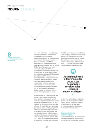 dont l’utilisation a évolué de façon
radicale et inattendue ces dernières
années avec une prolifération
de contenus générés par les utilisateurs
et l’explosion des réseaux sociaux.
Dans ce contexte, Anne-Marie
Kermarrec, qui dirige l’équipe-projet
Asap, a reçu un nouveau type de bourse
ERC (Proof of concept) pour créer
une start-up (baptisée Allyours)
et valider industriellement ses résultats
scientiﬁques, en partie obtenus grâce
à une précédente bourse ERC (Gossple)
décrochée en 2008. Ses travaux
doivent permettre une personnalisation
consentie des recherches sur le web
selon les caractéristiques, goûts
et proﬁls des utilisateurs, de façon
décentralisée et extensible, grâce
à un moteur de recherche à implanter
sur les ordinateurs ou les serveurs.
Le but : gagner en précision tout en
assurant le respect de la vie privée.
Autre domaine où il faut manipuler des
masses de données considérables :
celui des supercalculateurs. Le déﬁ
consiste à exploiter des architectures de
processeurs multicœurs pour les faire
travailler en parallèle de façon optimale,
à l’instar du logiciel Damaris développé
par l’équipe-projet Kerdata, qui permet
de réduire le nombre de ﬁchiers créés
d’un facteur 16 et la taille globale des
données d’un facteur 6. Des résultats
validés sur trois supercalculateurs dont
Titan, le plus puissant au monde, début
2013, après avoir été expérimentés sur
la plateforme française Grid’5000 (plus
de 8 000 cœurs répartis sur neuf sites).
David Margery, son directeur technique
depuis 2007, a largement contribué à
développer cet outil unique au monde.
Cet ingénieur a reçu le prix Inria du
soutien à la recherche et à l’innovation
2012. « Là encore, le prochain virage
concerne les très grands volumes
de données, ajoute Stéphane Ubeda,
directeur du développement techno-
logique, que ce soit pour le médical
ou la sémantique du web, avec
de nouveaux espaces de stockage
et de traitement de données. »
Des architectures
interopérables
Certaines applications de la plateforme
pourraient proﬁter des performances
du logiciel StarPU, conçu par l’équipe-
8équipes-projets Inria
travaillent sur les réseaux
de capteurs.
Autre domaine où
il faut manipuler
des masses
de données
considérables :
celui des
supercalculateurs.
MISSIONRECHERCHE
32
Inria — Rapport annuel 2012
RAIN012_26-35_BAT.indd 32 12/07/13 17:15
 