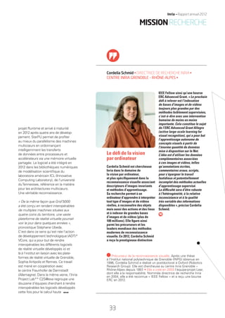 projet Runtime et arrivé à maturité
en 2012 après quatre ans de dévelop-
pement. StarPU permet de proﬁter
au mieux du parallélisme des machines
multicœurs en ordonnançant
intelligemment les transferts
de données entre processeurs et
accélérateurs via une mémoire virtuelle
partagée. Le logiciel a été intégré en
2012 dans les bibliothèques numériques
de modélisation scientiﬁque du
laboratoire américain ICL (Innovative
Computing Laboratory), de l’université
duTennessee, référence en la matière
pour les architectures multicœurs.
Une véritable reconnaissance.
« De la même façon que Grid’5000
a été conçu en rendant interopérables
de multiples machines situées aux
quatre coins du territoire, une vaste
plateforme de réalité virtuelle pourrait
voir le jour dans quelques années »,
pronostique Stéphane Ubeda.
C’est dans ce sens qu’est née l’action
de développement technologique (ADT)*
VCore, qui a pour but de rendre
interopérables les différents logiciels
de réalité virtuelle développés ici et
là à l’institut en liaison avec les plate-
formes de réalité virtuelle de Grenoble,
Sophia Antipolis et Rennes. Ce travail
est mené en coopération avec
le centre Fraunhofer de Darmstadt
(Allemagne). Dans la même veine, l’Inria
Project Lab** C2S@exa regroupe une
douzaine d’équipes cherchant à rendre
interopérables les logiciels développés
cette fois pour le calcul haute
Cordelia Schmid • DIRECTRICE DE RECHERCHE INRIA •
CENTRE INRIA GRENOBLE – RHÔNE-ALPES •
IEEE Fellow ainsi qu’une bourse
ERC Advanced Grant. « Le prochain
déﬁ à relever est l’indexation
de bases d’images et de vidéos
toujours plus grandes par des
méthodes faiblement supervisées,
c’est-à-dire avec une intervention
humaine de moins en moins
importante. Cela constitue le sujet
de l’ERC Advanced Grant Allegro
(active large-scale learning for
visual recognition), qui a pour but
l’apprentissage autonome de
concepts visuels à partir de
l’énorme quantité de données
mise à disposition sur le Net.
L’idée est d’utiliser les données
complémentaires associées
à ces images et vidéos, telles
qu’annotations écrites,
commentaires oraux, scripts,
pour s’épargner le travail
fastidieux et potentiellement
incomplet des méthodes actuelles
d’apprentissage supervisé.
La difﬁculté sera d’être robuste
à l’hétérogénéité, à la relative
inconsistance et à la qualité
très variable des informations
disponibles », précise Cordelia
Schmid.
Le déﬁ de la vision
par ordinateur
Cordelia Schmid est chercheuse
Inria dans le domaine de
la vision par ordinateur,
et plus spéciﬁquement dans la
reconnaissance visuelle associant
descripteurs d’images invariants
et méthodes d’apprentissage.
Sa recherche permet à un
ordinateur d’apprendre à interpréter
tout type d’images et de vidéos
réelles, à reconnaître des objets
mais aussi des actions et des lieux
et à indexer de grandes bases
d’images et de vidéos (plus de
100 millions). Elle ﬁgure ainsi
parmi les précurseurs et les
leaders mondiaux des méthodes
modernes de reconnaissance
visuelle. En 2012, Cordelia Schmid
a reçu la prestigieuse distinction
Précurseur de la reconnaissance visuelle. Après une thèse
à l’Institut national polytechnique de Grenoble (INPG) obtenue en
1996, Cordelia Schmid a réalisé un postdoctorat à Oxford (Robotics
Research Group). Elle est chercheuse au centre Inria Grenoble –
Rhône-Alpes depuis 1997. • Elle a créé en 2003 l’équipe-projet Lear,
dont elle a la responsabilité. Nommée directrice de recherche Inria
en 2004, elle a été reconnue « IEEE Fellow » et a reçu une bourse
ERC en 2012.
MISSIONRECHERCHE
33
Inria — Rapport annuel 2012
RAIN012_26-35_BAT.indd 33 12/07/13 17:15
 