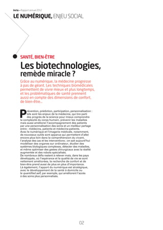 02
Inria — Rapport annuel 2012
Grâce au numérique, la médecine progresse
à pas de géant. Les techniques biomédicales
permettent de vivre mieux et plus longtemps,
et les problématiques de santé prennent
aussi en compte des dimensions de confort,
de bien-être…
P
révention, prédiction, participation, personnalisation :
tels sont les enjeux de la médecine, qui tire parti
des progrès de la science pour mieux comprendre
la complexité du corps humain, prévenir les maladies
mais aussi améliorer l’accompagnement des patients
par une personnalisation des soins et un meilleur partage
entre : médecins, patients et médecins-patients.
Avec le numérique et l’imagerie médicale, notamment,
de nouveaux outils sont apparus qui permettent d’aller
encore plus loin dans la compréhension du vivant,
l’analyse des cas et les interventions ; on sait aujourd’hui
modéliser des organes sur ordinateur, étudier des
systèmes biologiques complexes, détecter des maladies,
et même optimiser des gestes chirurgicaux avec la réalité
augmentée et des robots spécialisés.
De nombreux déﬁs restent à relever mais, dans les pays
développés, où l’espérance et la qualité de vie se sont
nettement améliorées, la recherche de confort et de
bien-être prend aussi de plus en plus d’importance.
Là également, l’apport du numérique est stratégique,
avec le développement de la santé à domicile ou
le quantiﬁed self, par exemple, qui améliorent l’accès
à des soins plus personnalisés.
Les biotechnologies,
remède miracle ?
SANTÉ, BIEN-ÊTRE
LE NUMÉRIQUE,ENJEUSOCIAL
RAIN012_0II-11_BAT.indd 02 12/07/13 16:27
 