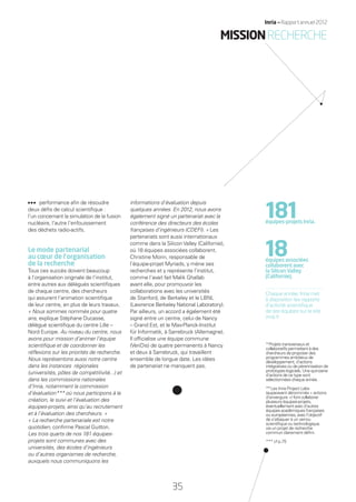 performance aﬁn de résoudre
deux déﬁs de calcul scientiﬁque :
l’un concernant la simulation de la fusion
nucléaire, l’autre l’enfouissement
des déchets radio-actifs.
Le mode partenarial
au cœur de l’organisation
de la recherche
Tous ces succès doivent beaucoup
à l’organisation originale de l’institut,
entre autres aux délégués scientiﬁques
de chaque centre, des chercheurs
qui assurent l’animation scientiﬁque
de leur centre, en plus de leurs travaux.
« Nous sommes nommés pour quatre
ans, explique Stéphane Ducasse,
délégué scientiﬁque du centre Lille –
Nord Europe. Au niveau du centre, nous
avons pour mission d’animer l’équipe
scientiﬁque et de coordonner les
réﬂexions sur les priorités de recherche.
Nous représentons aussi notre centre
dans les instances régionales
(universités, pôles de compétitivité...) et
dans les commissions nationales
d’Inria, notamment la commission
d’évaluation*** où nous participons à la
création, le suivi et l’évaluation des
équipes-projets, ainsi qu’au recrutement
et à l’évaluation des chercheurs. »
« La recherche partenariale est notre
quotidien, conﬁrme Pascal Guitton.
Les trois quarts de nos 181 équipes-
projets sont communes avec des
universités, des écoles d’ingénieurs
ou d’autres organismes de recherche,
auxquels nous communiquons les
informations d’évaluation depuis
quelques années. En 2012, nous avons
également signé un partenariat avec la
conférence des directeurs des écoles
françaises d’ingénieurs (CDEFI). » Les
partenariats sont aussi internationaux
comme dans la SiliconValley (Californie),
où 18 équipes associées collaborent.
Christine Morin, responsable de
l’équipe-projet Myriads, y mène ses
recherches et y représente l’institut,
comme l’avait fait Malik Ghallab
avant elle, pour promouvoir les
collaborations avec les universités
de Stanford, de Berkeley et le LBNL
(Lawrence Berkeley National Laboratory).
Par ailleurs, un accord a également été
signé entre un centre, celui de Nancy
– Grand Est, et le Max-Planck-Institut
für Informatik, à Sarrebruck (Allemagne).
Il ofﬁcialise une équipe commune
(VeriDis) de quatre permanents à Nancy
et deux à Sarrebruck, qui travaillent
ensemble de longue date. Les idées
de partenariat ne manquent pas.
181équipes-projets Inria.
18équipes associées
collaborent avec
la Silicon Valley
(Californie).
Chaque année, Inria met
à disposition les rapports
d’activité scientiﬁque
de ses équipes sur le site
inria.fr
*Projets transversaux et
collaboratifs permettant à des
chercheurs de proposer des
programmes ambitieux de
développement, d’actions
intégratives ou de pérennisation de
prototypes logiciels. Une quinzaine
d’actions de ce type sont
sélectionnées chaque année.
**Les Inria Project Labs
(auparavant dénommés « actions
d’envergure ») font collaborer
plusieurs équipes-projets,
éventuellement avec d’autres
équipes académiques françaises
ou européennes, avec l’objectif
de s’attaquer à un verrou
scientiﬁque ou technologique
via un projet de recherche
commun clairement déﬁni.
*** cf p.75
MISSIONRECHERCHE
35
Inria — Rapport annuel 2012
RAIN012_26-35_BAT2.indd 35 29/07/13 18:16
 