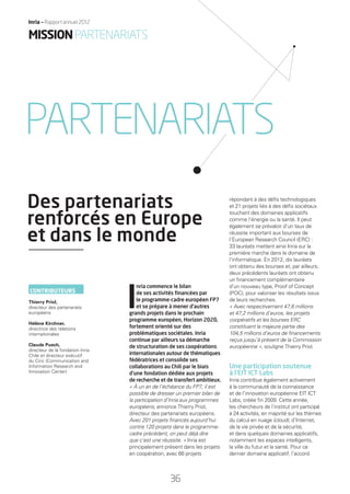 I
nria commence le bilan
de ses activités ﬁnancées par
le programme-cadre européen FP7
et se prépare à mener d’autres
grands projets dans le prochain
programme européen, Horizon 2020,
fortement orienté sur des
problématiques sociétales. Inria
continue par ailleurs sa démarche
de structuration de ses coopérations
internationales autour de thématiques
fédératrices et consolide ses
collaborations au Chili par le biais
d’une fondation dédiée aux projets
de recherche et de transfert ambitieux.
« À un an de l’échéance du FP7, il est
possible de dresser un premier bilan de
la participation d’Inria aux programmes
européens, annonce Thierry Priol,
directeur des partenariats européens.
Avec 201 projets ﬁnancés aujourd’hui
contre 120 projets dans le programme-
cadre précédent, on peut déjà dire
que c’est une réussite. » Inria est
principalement présent dans les projets
en coopération, avec 66 projets
répondant à des déﬁs technologiques
et 21 projets liés à des déﬁs sociétaux
touchant des domaines applicatifs
comme l’énergie ou la santé. Il peut
également se prévaloir d’un taux de
réussite important aux bourses de
l’European Research Council (ERC) :
33 lauréats mettent ainsi Inria sur la
première marche dans le domaine de
l’informatique. En 2012, dix lauréats
ont obtenu des bourses et, par ailleurs,
deux précédents lauréats ont obtenu
un ﬁnancement complémentaire
d’un nouveau type, Proof of Concept
(POC), pour valoriser les résultats issus
de leurs recherches.
« Avec respectivement 47,6 millions
et 47,2 millions d’euros, les projets
coopératifs et les bourses ERC
constituent la majeure partie des
104,5 millions d’euros de ﬁnancements
reçus jusqu’à présent de la Commission
européenne », souligne Thierry Priol.
Une participation soutenue
à l’EIT ICT Labs
Inria contribue également activement
à la communauté de la connaissance
et de l’innovation européenne EIT ICT
Labs, créée ﬁn 2009. Cette année,
les chercheurs de l’institut ont participé
à 24 activités, en majorité sur les thèmes
du calcul en nuage (cloud), d’Internet,
de la vie privée et de la sécurité,
et dans quelques domaines applicatifs,
notamment les espaces intelligents,
la ville du futur et la santé. Pour ce
dernier domaine applicatif, l’accord
Des partenariats
renforcés en Europe
et dans le monde
PARTENARIATS
CONTRIBUTEURS
Thierry Priol,
directeur des partenariats
européens
Hélène Kirchner,
directrice des relations
internationales
Claude Puech,
directeur de la fondation Inria
Chile et directeur exécutif
du Ciric (Communication and
Information Research and
Innovation Center)
MISSIONPARTENARIATS
36
Inria — Rapport annuel 2012
RAIN012_36-41_BAT.indd 36 12/07/13 17:18
 