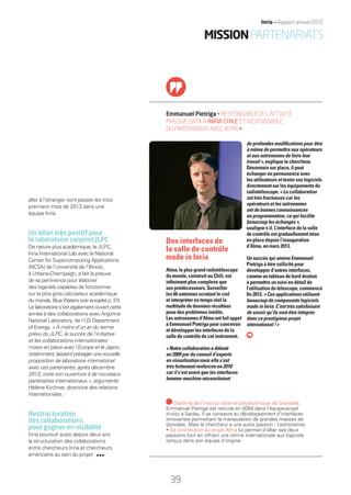 aller à l’étranger vont passer les trois
premiers mois de 2013 dans une
équipe Inria.
Un bilan très positif pour
le laboratoire conjoint JLPC
De nature plus académique, le JLPC,
Inria International Lab avec le National
Center for Supercomputing Applications
(NCSA) de l’université de l’Illinois,
à Urbana-Champaign, a fait la preuve
de sa pertinence pour élaborer
des logiciels capables de fonctionner
sur le plus gros calculateur académique
dumonde,BlueWaters(voirencadrép.37).
Le laboratoire s’est également ouvert cette
année à des collaborations avec Argonne
National Laboratory, de l’US Department
of Energy. « À moins d’un an du terme
prévu du JLPC, le succès de l’initiative
et les collaborations internationales
mises en place avec l’Europe et le Japon,
notamment,laissentprésagerunenouvelle
proposition de laboratoire international
avec ces partenaires, après décembre
2013, voire son ouverture à de nouveaux
partenaires internationaux », argumente
Hélène Kirchner, directrice des relations
internationales.
Restructuration
des collaborations
pour gagner en visibilité
Inria poursuit aussi depuis deux ans
la structuration des collaborations
entre chercheurs Inria et chercheurs
américains au sein du projet
Emmanuel Pietriga • RESPONSABLE DE L’ACTIVITÉ
MASSIVE DATA À INRIA CHILE ET RESPONSABLE
DU PARTENARIAT AVEC ALMA •
de profondes modiﬁcations pour être
à même de permettre aux opérateurs
et aux astronomes de faire leur
travail », explique le chercheur.
Désormais sur place, il peut
échanger en permanence avec
les utilisateurs et tester ses logiciels
directement sur les équipements du
radiotélescope. « La collaboration
est très fructueuse car les
opérateurs et les astronomes
ont de bonnes connaissances
en programmation, ce qui facilite
beaucoup les échanges »,
souligne-t-il. L’interface de la salle
de contrôle est graduellement mise
en place depuis l’inauguration
d’Alma, en mars 2013.
Un succès qui amène Emmanuel
Pietriga à être sollicité pour
développer d’autres interfaces,
comme un tableau de bord destiné
à permettre un suivi en détail de
l’utilisationdutélescope,commencé
ﬁn 2012. « Ces applications utilisent
beaucoup de composants logiciels
made in Inria. C’est très satisfaisant
de savoir qu’ils vont être intégrés
dans ce prestigieux projet
international ! »
Des interfaces de
la salle de contrôle
made in Inria
Alma, le plus grand radiotélescope
du monde, construit au Chili, est
inﬁniment plus complexe que
ses prédécesseurs. Surveiller
les 66 antennes scrutant le ciel
et interpréter en temps réel la
multitude de données récoltées
pose des problèmes inédits.
Les astronomes d’Alma ont fait appel
à Emmanuel Pietriga pour concevoir
et développer les interfaces de la
salle de contrôle de cet instrument.
« Notre collaboration a débuté
en 2009 par du conseil d’experts
en visualisation mais elle s’est
très fortement renforcée en 2010
car il s’est avéré que les interfaces
homme-machine nécessitaient
Diplômé de l’Institut national polytechnique de Grenoble,
Emmanuel Pietriga est recruté en 2004 dans l’équipe-projet
In-situ à Saclay. Il se consacre au développement d’interfaces
innovantes permettant la manipulation de grandes masses de
données. Mais le chercheur a une autre passion : l’astronomie.
• Sa contribution au projet Alma lui permet d’allier ses deux
passions tout en offrant une vitrine internationale aux logiciels
conçus dans son équipe d’origine.
MISSIONPARTENARIATS
39
Inria — Rapport annuel 2012
RAIN012_36-41_BAT.indd 39 12/07/13 17:19
 