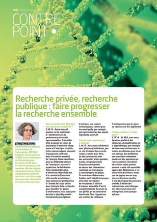 40
Recherche privée, recherche
publique : faire progresser
la recherche ensemble
Quel est le rôle de la R&D dans
une entreprise comme EDF ?
C. W.-R. : Notre objectif
premier est de contribuer
à l’amélioration de la
performance des unités
opérationnelles, d’identiﬁer
et de préparer les relais de
croissance à moyen et à long
terme et d’anticiper les déﬁs
et les enjeux majeurs auxquels
le groupe est confronté
dans le contexte mondial
de l’énergie. Nous travaillons
pour les différents métiers
de l’entreprise, à savoir la
production, la distribution
et la commercialisation
d’électricité. Notre R&D est
à la croisée de l’industrie
et du monde académique ;
nous sommes en permanence
à l’écoute de ce qui se fait
dans l’univers de la recherche,
pour identiﬁer les pistes
d’amélioration, mais aussi pour
déceler le plus tôt possible
les éléments susceptibles
d’entraîner une rupture
technologique, comme pour
les smart grids, par exemple,
qui représentent un des enjeux
importants pour EDF.
Vous ne vous contentez pas
d’observer…
C. W.-R. : Non, nous collaborons
avec plusieurs institutions, que
ce soit à travers des accords-
cadres, comme avec Inria,
ou des partenariats avec
des universités et des grandes
écoles, des programmes
français ou européens
ou encore des laboratoires
communs, où les équipes
s’associent pour un projet.
Ce sont des collaborations
fondées sur l’intérêt réciproque
et la mise en commun
de ressources. L’idée est
d’avancer ensemble. C’est la
complémentarité de points de
vue qui fait qu’un partenariat
fonctionne. Tout s’appuie sur
une relation de conﬁance.
Il est important que les gens
se connaissent et s’apprécient.
C’est une relation à double
sens ?
C. W.-R. : En R&D, nous nous
heurtons parfois à des
obstacles, de modélisation ou
d’algorithmique, par exemple,
et nous nous tournons vers le
monde académique pour lever
ces verrous. Les problèmes
que nous leur soumettons
soulèvent des questions qui
intéressent les chercheurs
et certains sujets pointus
ouvrent la voie à de nouvelles
approches. Néanmoins, il y a
encore des barrières à lever,
car on oppose encore trop
souvent les deux mondes.
Il faut développer les parcours
croisés. Il existe des
mécanismes pour héberger
des chercheurs dans des
entreprises, la réciproque
est rare.
Claire Waast-Richard
estdirectricedessystèmes
et technologies de
l’information à EDF R&D.
Ellepilotedesprogrammes
deR&Dsurlestechnologies
de l’information pour
les métiers d’EDF. Dans
le cadre des projets qu’elle
supervise,ellemetenplace
despartenariatsavecdivers
organismes de recherche,
dontInria,etsuitdetrèsprès
les travaux des laboratoires
en sciences du numérique.
Inria — Rapport annuel 2012
CONTRE
POINT•
RAIN012_36-41_BAT.indd 40 12/07/13 17:19
 