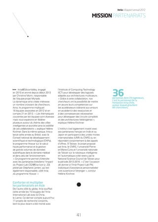Inria@SiliconValley, engagé
en 2010 et animé depuis début 2012
par Christine Morin, responsable
de l’équipe-projet Myriads.
La dynamique ainsi créée intéresse
un nombre croissant de chercheurs.
Ainsi, le programme impliquait
18 équipes associées en 2012 et en
compte 21 en 2013. « Les thématiques
couvertes par les équipes sont diverses
mais nous espérons en fédérer
plusieurs autour du thème des villes
intelligentes et accroître ainsi la visibilité
de ces collaborations », explique Hélène
Kirchner. Dans la même optique, Inria a
lancé cette année au Brésil, avec le
Conseil national de développement
scientiﬁque et technologique (CNPq),
le programme Hoscar sur le calcul
haute performance et la gestion
de grands volumes de données
scientiﬁques dans le domaine médical
et dans celui de l’environnement.
« Ce programme permet d’étendre
avec les partenaires brésiliens l’impact
du Project Lab CS2@Exa (voir p. 33),
piloté par Stéphane Lanteri, qui est
également responsable, côté Inria,
du programme Hoscar. »
Conforter et multiplier
les partenariats en Asie
De l’autre côté du globe, Inria soufﬂait
cette année les 15 bougies de l’Inria
International Lab avec la Chine,
le Liama. Ce dernier compte aujourd’hui
11 projets de recherche conjoints,
dont le plus récent a été monté avec
l’Institute of Computing Technology
(ICT) pour développer des logiciels
adaptés aux architectures multicœurs.
« Grâce à cette collaboration, nos
chercheurs ont la possibilité de mettre
en œuvre leurs compétences sur
les accélérateurs tolérants aux erreurs
en accédant à des ressources et
à des connaissances nécessaires
pour développer des circuits complets
et des architectures hétérogènes »,
explique Hélène Kirchner.
L’institut s’est également investi avec
ses partenaires français en Inde et au
Japon en participant à des unités mixtes
internationales (UMI) du CNRS ou en
répondant conjointement à des appels
d’offres. À Taïwan, le projet proposé
par Inria, le CNRS, l’université Pierre-
et-Marie-Curie et l’université nationale
de Taïwan sur la robotique intelligente
et l’automatique a été retenu par le
National Science Council de Taïwan pour
la période 2012-2016. « C’est l’occasion
de donner à l’Inria Project Lab PAL
(robotique d’assistance personnalisée)
une ouverture à l’étranger », conclut
Hélène Kirchner.
36personnes dont 28 ingénieurs,
c’est le personnel de la
fondation Inria Chile,
autour duquel gravitent
80 chercheurs.
41
Inria — Rapport annuel 2012
MISSIONPARTENARIATS
RAIN012_36-41_BAT.indd 41 12/07/13 17:19
 
