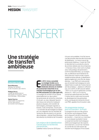 E
n 2012, Inria a consolidé
sa stratégie fondée sur la
priorité donnée aux relations
bilatérales directes en matière
de partenariats industriels et au
transfert technologique par et vers
les PME existantes ou à créer (spin-off).
La stratégie de transfert d’Inria repose
essentiellement sur deux piliers :
les partenariats de recherche industriels,
d’une part, au cœur desquels ﬁgurent
des travaux de recherche impliquant
plusieurs équipes, et le transfert de
technologies, prototypes logiciels ou
brevets, à des entreprises, d’autre part.
« Le transfert de technologies se traduit
par une intégration de nos résultats de
recherche dans le produit ou le service
des entreprises », précise David Monteau,
de la direction du transfert et de l’innovation.
Les enjeux de la labellisation
Carnot pour la recherche
partenariale
Labellisé institut Carnot en 2010 pour
cinq ans renouvelables, Inria fait sienne
une des priorités retenues dans le principe
de labellisation : la mise en œuvre de
partenariats bilatéraux. Il reçoit de l’État
un abondement au prorata du volume
de contrats réalisés avec les entreprises.
« C’est pour Inria un bon outil, en phase
avec notre politique de partenariat »,
conﬁrme David Monteau, qui souligne
que, au-delà de la reconnaissance du
savoir-faire de l’institut et des moyens
supplémentaires alloués, la labellisation
apporte également une offre de réseau
étendue. « Les PME sont notre priorité
pour le transfert technologique et notre
objectif dans le cadre de l’institut Carnot
est très ambitieux », déclare-t-il, afﬁchant
que, d’ici à 2015, le déﬁ sera de réaliser
+ 60 % sur le volume global des contrats
directs et + 100 % sur le volume
concernant spéciﬁquement les PME.
L’institut donne notamment la priorité
au développement de partenariats
entre une équipe de recherche Inria et
une PME, appelés Inria Innovation Labs.
Un programme moteur
pour le transfert : le Psatt
Le programme de suivi des actions
de transfert technologique (Psatt)
est le dispositif clé de la mécanique
de transfert. « Il permet à un chercheur
ou à une équipe souhaitant mener
un projet de transfert technologique
d’être accompagné par des experts.
Concrètement, ce sont les membres
du comité de suivi des actions de
transfert technologique d’Inria (Csatt),
Une stratégie
de transfert
ambitieuse
TRANSFERT
CONTRIBUTEURS
David Monteau,
directeur du transfert
et de l’innovation (par intérim)
Philippe Broun,
chargé des partenariats et
des projets d’innovation, centre
Inria Grenoble – Rhône-Alpes
Agnès Guerraz,
responsable du programme
de suivi des actions
de transfert technologique
42
Inria — Rapport annuel 2012
MISSIONTRANSFERT
RAIN012_42-47_BAT.indd 42 12/07/13 17:21
 