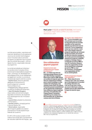 Mark Loriot • P-DG DE LA SOCIÉTÉ DISTENE, PARTENAIRE
DE L’ÉQUIPE-PROJET INRIA GAMMA 3 AU SEIN D’UN INRIA
INNOVATION LAB •
soit des personnalités, majoritairement
externes, bénéﬁciant d’une expérience
reconnue du transfert technologique
et de l’innovation dans le domaine
du logiciel, qui apportent leurs conseils
dans la conduite des projets », afﬁrme
Agnès Guerraz, responsable nationale
du programme.
Le comité est présidé par le directeur
du transfert et de l’innovation d’Inria,
etaniméparleresponsableduprogramme
Psatt ; le directeur du développement
technologiqued’Inria,ousonreprésentant,
est également membre. Le comité est
composé des experts externes suivants :
• Sophie Cluet, directrice générale
déléguée à la recherche et à
la technologie de l’université
Pierre-et-Marie-Curie ;
• François Cuny, délégué général
du pôle de compétitivité Systematic ;
• Jean-Christophe Gougeon,
responsable sectoriel technologies
logicielles à la direction de l’expertise
et du développement de l’innovation
d’Oséo ;
• Laurent Kott, président du directoire
d’IT-Translation ;
• Nicolas Landrin, managing partner
à iSource Gestion SA ;
• Hervé Lebret, responsable
des Innogrants dédiés à la création
d’entreprise à l’École polytechnique
fédérale de Lausanne.
En 2012, 26 nouveaux projets ont été
initiés et sont entrés dans une dynamique
de maturation (déﬁnition de l’équipe,
Qu’apporte cette collaboration ?
M. L. : C’est un formidable coup
d’accélérateur pour la société !
Ce dispositif permet de travailler
ensemble sur des sujets bien
délimités qui intéressent aussi la
recherche. C’est un engagement
mutuel qui nous autorise, à notre
tour, à nous engager auprès de
prospects importants qui réclament
des fonctionnalités nécessitant
un effort de recherche conséquent.
Sur un plan purement marketing, ce
partenariat est gage de crédibilité,
y compris à l’étranger. Grâce à
ce dispositif, qui met les PME au
cœur de l’innovation, Distene a
connu une augmentation de 18 %
de son activité liée au dispositif
qui met les PME au cœur
de l’innovation, correspondant
à une augmentation de 10 %
de son activité globale.
Quelles perspectives imaginez-
vous aujourd’hui ?
M. L. : Notre objectif est de
continuer dans cette voie sachant
que le développement d’un produit
de maillage demande cinq
à dix ans et que nous n’avons
pas encore atteint pour certains
produitsissusdecettecollaboration,
le degré de maturité requis.
Une collaboration
gagnant-gagnant
Comment est née votre
collaboration avec l’équipe
Inria Gamma 3 ?
M. L. : La relation avec Inria est
historique puisque Distene est une
spin-off de Simulog, la première
ﬁliale d’Inria créée en 1984. Distene
estunéditeurdelogicielsspécialisé
dans les composants de maillage
pour le calcul scientiﬁque, et nous
vendons des technologies, dont
certaines issues d’Inria. Par ailleurs,
l’innovationpassantessentiellement
par des partenariats académiques,
nous collaborons depuis longtemps
avec Inria, et en particulier avec
l’équipe Gamma 3, formalisée
aujourd’hui par la création d’un
Inria Innovation Lab, un laboratoire
commun entre Inria et Distene.
De la R&D à l’entrepreneuriat : un parcours complet • Doté d’un
DESS en mathématiques appliquées, Mark Loriot est d’abord engagé
comme chercheur en R&D par Simulog, ﬁliale d’Inria. Il prend ensuite
la direction de Simulog Technologies (ﬁliale de Simulog), qu’il rachète
en 2004 avec Laurent Anne pour créer la société Distene. Comptant
12 personnes, Distene réalise un chiffre d’affaires de 2 millions d’euros
et afﬁche une croissance régulière sur un marché de niche où
elle mise sur la pérennité.
43
Inria — Rapport annuel 2012
MISSIONTRANSFERT
RAIN012_42-47_BAT2.indd 43 29/07/13 18:20
 