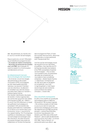 des partenaires, du marché, etc.)
en vue d’un transfert de technologies.
Depuis quatre ans, ce sont 129 projets
qui ont bénéﬁcié du programme dont :
• 37 projets de création d’entreprise ;
• 30 projets de partenariat de transfert
avec une PME, parmi lesquels 16
visent la création d’un Inria Innovation
Lab (laboratoire commun).
Le déploiement terrain
de la stratégie de transfert
« Sur le terrain, ce sont les chargés
des partenariats et des projets
d’innovation (CPPI), accompagnés
par des responsables sectoriels
nationaux, qui assurent l’interface
avec les chercheurs. Ils détectent
et conseillent ceux dont les travaux
pourraient faire l’objet d’un transfert »,
explique Agnès Guerraz.
Pour faciliter l’identiﬁcation de projets
de transfert, l’institut organise dans
ses centres des rencontres très ciblées
entre équipes et PME, les « iMatch ».
En amont, les CPPI effectuent un travail
de qualiﬁcation technologique en
consolidant l’offre de transfert des
équipes potentiellement mobilisables
sur le thème ou le marché retenu pour
la rencontre. Le jour J, sous la forme
d’un speed-meeting, 10 à 15 entreprises
qualiﬁées et intéressées pour intégrer
une technologie Inria échangent avec
des chercheurs. De cette rencontre
provoquée émergent des projets de
collaboration et l’entrée d’entreprises
dans le programme Psatt, à l’instar
de la société Tecknowmetrix, désormais
engagée dans un projet partenarial
avec l’équipe-projet Aviz.
Une fois que les technologies issues
des équipes Inria sont identiﬁées
et qualiﬁées, il faut identiﬁer les ETI
(entreprises de taille intermédiaire)
et les PME susceptibles d’exploiter
ces technologies. « Pour ce faire,
nous travaillons avec nos partenaires
des pôles de compétitivité, qui
nous aident à mieux connaître les
entreprises », déclare Agnès Guerraz.
« L’objectif pour l’entreprise est
de créer de la valeur et de gagner
en compétitivité ; pour Inria,
il s’agit de générer un réel impact
économique de notre recherche
et de contribuer à la création
d’emplois », insiste-t-elle.
Des résultats marquants
En 2012, Inria a étoffé son portefeuille
technologique grâce au dépôt de
32 brevets et 126 nouveaux logiciels.
« De nombreux projets ont été initiés
ou poursuivis dans le cadre des
partenariats stratégiques d’Inria avec
des départements de R&D de grands
groupes », précise David Monteau,
au premier rang desquels il cite
Alcatel-Lucent Bell Labs et Microsoft
Research – dans le cadre de laboratoires
communs (Inria Joint Labs) – ou encore
EDF R&D, Total ou Renault. Un
partenariat-cadre a par ailleurs
32brevets et 126
nouveaux logiciels
sont venus étoffer
le portefeuille
technologique
d’Inria, qui compte
+ de 1 000 logiciels
26nouveaux projets
à l’étude dans
le programme
de suivi des actions
de transfert
technologique.
45
Inria — Rapport annuel 2012
MISSIONTRANSFERT
RAIN012_42-47_BAT.indd 45 12/07/13 17:21
 
