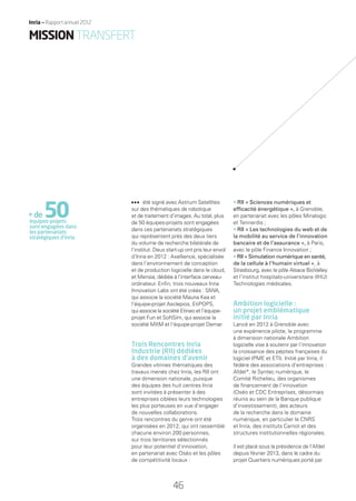 été signé avec Astrium Satellites
sur des thématiques de robotique
et de traitement d’images. Au total, plus
de 50 équipes-projets sont engagées
dans ces partenariats stratégiques
qui représentent près des deux tiers
du volume de recherche bilatérale de
l’institut. Deux start-up ont pris leur envol
d’Inria en 2012 : Axellience, spécialisée
dans l’environnement de conception
et de production logicielle dans le cloud,
et Mensia, dédiée à l’interface cerveau-
ordinateur. Enﬁn, trois nouveaux Inria
Innovation Labs ont été créés : SIWA,
qui associe la société Mauna Kea et
l’équipe-projet Asclepios, EtiPOPS,
qui associe la société Etineo et l’équipe-
projet Fun et SoftSim, qui associe la
société MXM et l’équipe-projet Demar.
Trois Rencontres Inria
Industrie (RII) dédiées
à des domaines d’avenir
Grandes vitrines thématiques des
travaux menés chez Inria, les RII ont
une dimension nationale, puisque
des équipes des huit centres Inria
sont invitées à présenter à des
entreprises ciblées leurs technologies
les plus porteuses en vue d’engager
de nouvelles collaborations.
Trois rencontres du genre ont été
organisées en 2012, qui ont rassemblé
chacune environ 200 personnes,
sur trois territoires sélectionnés
pour leur potentiel d’innovation,
en partenariat avec Oséo et les pôles
de compétitivité locaux :
• RII « Sciences numériques et
efﬁcacité énergétique », à Grenoble,
en partenariat avec les pôles Minalogic
et Tennerdis ;
• RII « Les technologies du web et de
la mobilité au service de l’innovation
bancaire et de l’assurance », à Paris,
avec le pôle Finance Innovation ;
• RII « Simulation numérique en santé,
de la cellule à l’humain virtuel », à
Strasbourg, avec le pôle Alsace BioValley
et l’institut hospitalo-universitaire (IHU)
Technologies médicales.
Ambition logicielle :
un projet emblématique
initié par Inria
Lancé en 2012 à Grenoble avec
une expérience pilote, le programme
à dimension nationale Ambition
logicielle vise à soutenir par l’innovation
la croissance des pépites françaises du
logiciel (PME et ETI). Initié par Inria, il
fédère des associations d’entreprises :
Afdel*, le Syntec numérique, le
Comité Richelieu, des organismes
de ﬁnancement de l’innovation
(Oséo et CDC Entreprises, désormais
réunis au sein de la Banque publique
d’investissement), des acteurs
de la recherche dans le domaine
numérique, en particulier le CNRS
et Inria, des instituts Carnot et des
structures institutionnelles régionales.
Il est placé sous la présidence de l’Afdel
depuis février 2013, dans le cadre du
projet Quartiers numériques porté par
+de50équipes-projets
sont engagées dans
les partenariats
stratégiques d’inria
4646
Inria — Rapport annuel 2012
MISSIONTRANSFERT
RAIN012_42-47_BAT.indd 46 12/07/13 17:21
 
