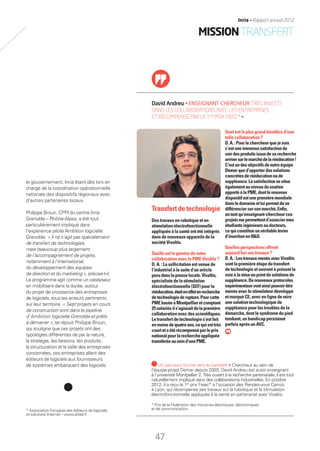 le gouvernement, Inria étant dès lors en
charge de la coordination opérationnelle
nationale des dispositifs régionaux avec
d’autres partenaires locaux.
Philippe Broun, CPPI du centre Inria
Grenoble – Rhône-Alpes, a été tout
particulièrement impliqué dans
l’expérience pilote Ambition logicielle
Grenoble. « Il ne s’agit pas spécialement
de transfert de technologies,
mais beaucoup plus largement
de l’accompagnement de projets,
notamment à l’international,
du développement des équipes
de direction et du marketing », précise-t-il.
Le programme agit comme un catalyseur
en mobilisant dans la durée, autour
du projet de croissance des entreprises
de logiciels, tous les acteurs pertinents
sur leur territoire. « Sept projets en cours
de construction sont dans le pipeline
d’Ambition logicielle Grenoble et prêts
à démarrer », se réjouit Philippe Broun,
qui souligne que ces projets ont des
typologies différentes de par la nature,
la stratégie, les besoins, les produits,
la structuration et la taille des entreprises
concernées, ces entreprises allant des
éditeurs de logiciels aux fournisseurs
de systèmes embarquant des logiciels.
David Andreu • ENSEIGNANT-CHERCHEUR TRÈS INVESTI
DANS LES COLLABORATIONS AVEC LES ENTREPRISES
ET RÉCOMPENSÉ PAR LE 1ER
PRIX FIEEC* •
Quel est le plus grand bénéﬁce d’une
telle collaboration ?
D.A.:Pourlechercheurquejesuis
c’estuneimmensesatisfactionde
voirdesproduitsissusdesarecherche
arriversurlemarchédelarééducation!
C’estundesobjectifsdenotreéquipe
Demarqued’apporterdessolutions
concrètesderééducationoude
suppléance.Lasatisfactionsesitue
égalementauniveaudusoutien
apportéàlaPME,dontlenouveau
dispositifestunepremièremondiale
dansledomaineetluipermetdese
différenciersursonmarché.Enﬁn,
entantqu’enseignant-chercheurces
projetsmepermettentd’associermes
étudiantsingénieursoudocteurs,
cequiconstitueunvéritablelevier
d’insertionenR&D.
Quelles perspectives offrent
aujourd’hui vos travaux ?
D.A.:LestravauxmenésavecVivaltis
sont la première étape du transfert
de technologie et ouvrent à présent la
voieàlamiseaupointdesolutionsde
suppléance.Denouveauxprotocoles
expérimentauxvontainsipouvoirêtre
menésaveclestimulateurdéveloppé
et marqué CE, avec en ligne de mire
une solution technologique de
suppléance pour les troubles de la
démarche, dont le syndrome du pied
tombant, un handicap persistant
parfois après un AVC.
Transfert de technologie
Des travaux en robotique et en
stimulation électrofonctionnelle
appliquée à la santé ont été intégrés
dans de nouveaux appareils de la
société Vivaltis.
Quelle est la genèse de votre
collaboration avec la PME Vivaltis ?
D. A. : La sollicitation est venue de
l’industriel à la suite d’un article
paru danslapresselocale.Vivaltis,
spécialiste de la stimulation
électrofonctionnelle (SEF) pour la
rééducation,étaiteneffetenrecherche
detechnologiederupture.Pourcette
PMEbaséeàMontpellieretcomptant
25salariésils’agissaitdelapremière
collaborationavecdesscientiﬁques.
Le transfert de technologie s’est fait
enmoinsdequatreans,cequiesttrès
courtetaétérécompenséparleprix
nationalpourlarechercheappliquée
transféréeauseind’unePME.
Un parcours tourné vers le transfert • Chercheur au sein de
l’équipe-projet Demar depuis 2003, David Andreu est aussi enseignant
à l’université Montpellier 2. Très ouvert à la recherche partenariale, il est tout
naturellement impliqué dans des collaborations industrielles. En octobre
2012, il a reçu le 1er
prix Fieec* à l’occasion des Rendez-vous Carnot,
à Lyon, qui récompense ses travaux sur la robotique et la stimulation
électrofonctionnelle appliquée à la santé en partenariat avec Vivaltis.
* Prix de la Fédération des industries électriques, électroniques
et de communication.* Association française des éditeurs de logiciels
et solutions Internet – www.afdel.fr
47
Inria — Rapport annuel 2012
MISSIONTRANSFERT
RAIN012_42-47_BAT2.indd 47 29/07/13 18:20
 