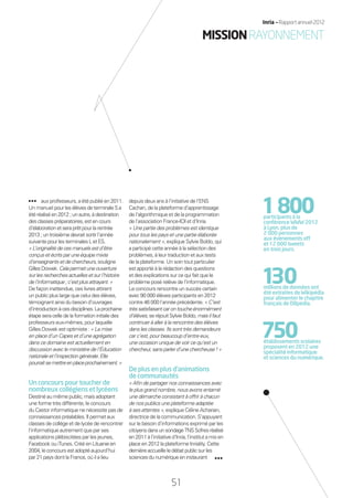 aux professeurs, a été publié en 2011.
Un manuel pourlesélèvesdeterminaleSa
étéréaliséen2012;unautre,àdestination
desclassespréparatoires,estencours
d’élaborationetseraprêtpourlarentrée
2013;untroisièmedevraitsortirl’année
suivantepourlesterminalesLetES.
«L’originalitédecesmanuelsestd’être
conçusetécritsparuneéquipemixte
d’enseignantsetdechercheurs,souligne
GillesDowek.Celapermetuneouverture
surlesrecherchesactuellesetsurl’histoire
del’informatique;c’estplusattrayant.»
De façon inattendue, ces livres attirent
un public plus large que celui des élèves,
témoignant ainsi du besoin d’ouvrages
d’introductionàcesdisciplines.Laprochaine
étape sera celle de la formation initiale des
professeurs eux-mêmes, pour laquelle
Gilles Dowek est optimiste : « La mise
en place d’un Capes et d’une agrégation
dans ce domaine est actuellement en
discussion avec le ministère de l’Éducation
nationaleetl’inspectiongénérale.Elle
pourraitsemettreenplaceprochainement.»
Unconcourspourtoucherde
nombreuxcollégiensetlycéens
Destiné au même public, mais adoptant
une forme très différente, le concours
du Castor informatique ne nécessite pas de
connaissances préalables. Il permet aux
classes de collège et de lycée de rencontrer
l’informatique autrement que par ses
applications plébiscitées par les jeunes,
Facebook ou iTunes. Créé enLituanieen
2004,leconcoursestadoptéaujourd’hui
par 21 pays dont la France, où il a lieu
depuis deux ans à l’initiative de l’ENS
Cachan, de la plateforme d’apprentissage
de l’algorithmique et de la programmation
de l’association France-IOI et d’Inria.
« Une partie des problèmes est identique
pour tous les pays et une partie élaborée
nationalement », explique Sylvie Boldo, qui
a participé cette année à la sélection des
problèmes, à leur traduction et aux tests
de la plateforme. Un soin tout particulier
est apporté à la rédaction des questions
et des explications sur ce qui fait que le
problème posé relève de l’informatique.
Le concours rencontre un succès certain
avec 90 000 élèves participants en 2012
contre 46 000 l’année précédente. « C’est
trèssatisfaisantcarontoucheénormément
d’élèves,seréjouitSylvieBoldo,maisilfaut
continuer à aller à la rencontre des élèves
dans les classes. Ils sont très demandeurs
car c’est, pour beaucoup d’entre eux,
une occasion unique de voir ce qu’est un
chercheur,sansparlerd’unechercheuse!»
Deplusenplusd’animations
decommunautés
« Aﬁn de partager nos connaissances avec
le plus grand nombre, nous avons entamé
une démarche consistant à offrir à chacun
de nos publics une plateforme adaptée
à ses attentes », explique Céline Acharian,
directrice de la communication. S’appuyant
sur le besoin d’informations exprimé par les
citoyensdansunsondageTNSSofresréalisé
en2011àl’initiatived’Inria,l’institutamisen
place en 2012 la plateforme Inriality. Cette
dernièreaccueilleledébatpublicsurles
sciencesdunumériqueeninstaurant
1800participants à la
conférence WWW 2012
à Lyon, plus de
2 000 personnes
aux événements off
et 12 000 tweets
en trois jours.
130millions de données ont
été extraites de Wikipédia
pour alimenter le chapitre
français de DBpedia.
750établissements scolaires
proposent en 2012 une
spécialité informatique
et sciences du numérique.
MISSIONRAYONNEMENT
51
Inria — Rapport annuel 2012
51
Inria — Rapport annuel 2012
RAIN012_48-52_BAT.indd 51 12/07/13 17:23
 