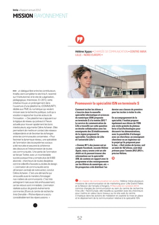 undialoguelibreentrelescontributeurs.
InrialityvientcompléterlesiteInria.fr,recentré
surl’institutionnel,etlesitedevulgarisation,
pédagogique, Interstices. En 2013, cette
initiative trouve un prolongement dans
l’ouverture d’uneplateforme,iCOMMUNITY,
dédiéeauxPMEdunumériquequiveulent
innoveraveclarecherchepublique,outilquia
vocationàrapprochertouslesacteursde
l’innovation.«Cesplateformess’appuientsur
lalogiquederéseauquiprévautàl’heure
actuellepourtrouverrapidementlesbons
interlocuteurs,argumenteCélineAcharian.Elles
permettentdemettreencontactdesréseaux
indépendantsetdefavoriserleséchanges
entrelescommunautésconcernées.»Pour
favoriserladynamiqueréseau,unespécialiste
de l’animation des écosystèmes sociaux
aétérecrutéeetassureralacohérence
desdiscoursetl’interconnexiondetoutes
ces communautés. Une partie de l’animation
sefaitparTwitter,avecunincontestable
succèspuisqueInriaycompteplusde8000
abonnés:chercheursdetoutesdisciplines
commecollectifsd’avocatsouécolesdedesign.
«L’animationdecommunautésestla
dimensioncentraledenotreaction,conclut
CélineAcharian.C’estunedémarchequi
renouvelleaussilamanièred’envisager
nosmétiersdecommunicants.C’esttrès
astreignantmaisaussitrèsenthousiasmant,
carlesretourssontimmédiats.L’animation
réaliséeautourdegrandsévénements
commeles20ansducentrederecherche
InriaGrenoble–Rhône-Alpesenaaccru
considérablementlesrépercussions.»
Hélène Xypas • CHARGÉE DE COMMUNICATION • CENTRE INRIA
LILLE – NORD EUROPE •
dernier aux classes de première
pour les inciter à visiter le site.
En accompagnement de la
spécialité, l’institut propose
également aux élèves de l’ISN
une visite gratuite du plateau
Inria à EuraTechnologies pour
découvrir les démonstrations,
avec la possibilité d’échanger
avec un chercheur, un enseignant-
chercheur ou un ingénieur sur
le projet qu’ils préparent pour
le bac. « Huit visites de lycées, soit
un total de 162 élèves, sont déjà
prévues pour l’année 2012-2013 »,
précise Hélène.
Comment inciter les élèves à
s’inscrire dans la nouvelle
spécialité informatique et sciences
du numérique (ISN) proposée
en terminale S à la rentrée 2012 ?
Le service de communication de
Lille a travaillé sur cette question
en étroite collaboration avec les
enseignants des 33 établissements
de la région proposant la
spécialité, l’académie de Lille
et l’université Lille 1.
« Comme 90 % des jeunes ont un
compte Facebook, raconte Hélène
Xypas, nous y avons créé un site
dédié où ils peuvent trouver des
informations sur la spécialité
ISN, du contenu en rapport avec le
programme et des renseignements
sur les ﬁlières du numérique, etc. »
Un prospectus a été distribué l’an
Un master de communication en poche, Hélène mène plusieurs
missions de communication et de marketing pour Lille Grand Palais
et la Maison de l’emploi d’Angers. • Recrutée en octobre 2010
comme chargée de communication au sein du centre de recherche
Inria Lille – Nord Europe, elle travaille au quotidien avec les chercheurs
pour mettre en valeur leurs travaux sur le site web du centre,
s’implique dans les actions de médiation et copilote la mise en place
et le déploiement de la communication relative à la spécialité ISN.
Promouvoir la spécialité ISN en terminale S
MISSIONRAYONNEMENT
52
Inria — Rapport annuel 2012
52
RAIN012_48-52_BAT.indd 52 12/07/13 17:24
 