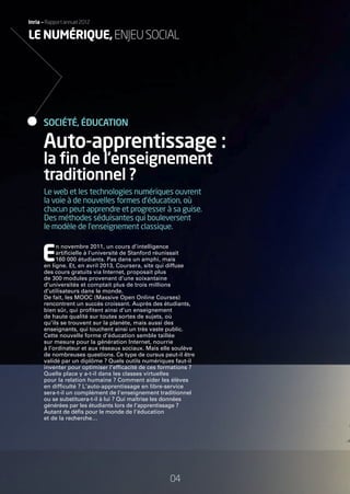 Inria — Rapport annuel 2012Inria — Rapport annuel 2012
Le web et les technologies numériques ouvrent
la voie à de nouvelles formes d’éducation, où
chacun peut apprendre et progresser à sa guise.
Des méthodes séduisantes qui bouleversent
le modèle de l’enseignement classique.
E
n novembre 2011, un cours d’intelligence
artiﬁcielle à l’université de Stanford réunissait
160 000 étudiants. Pas dans un amphi, mais
en ligne. Et, en avril 2013, Coursera, site qui diffuse
des cours gratuits via Internet, proposait plus
de 300 modules provenant d’une soixantaine
d’universités et comptait plus de trois millions
d’utilisateurs dans le monde.
De fait, les MOOC (Massive Open Online Courses)
rencontrent un succès croissant. Auprès des étudiants,
bien sûr, qui proﬁtent ainsi d’un enseignement
de haute qualité sur toutes sortes de sujets, où
qu’ils se trouvent sur la planète, mais aussi des
enseignants, qui touchent ainsi un très vaste public.
Cette nouvelle forme d’éducation semble taillée
sur mesure pour la génération Internet, nourrie
à l’ordinateur et aux réseaux sociaux. Mais elle soulève
de nombreuses questions. Ce type de cursus peut-il être
validé par un diplôme ? Quels outils numériques faut-il
inventer pour optimiser l’efﬁcacité de ces formations ?
Quelle place y a-t-il dans les classes virtuelles
pour la relation humaine ? Comment aider les élèves
en difﬁculté ? L’auto-apprentissage en libre-service
sera-t-il un complément de l’enseignement traditionnel
ou se substituera-t-il à lui ? Qui maîtrise les données
générées par les étudiants lors de l’apprentissage ?
Autant de déﬁs pour le monde de l’éducation
et de la recherche…
Auto-apprentissage :
la ﬁn de l’enseignement
traditionnel ?
SOCIÉTÉ, ÉDUCATION
04
LE NUMÉRIQUE,ENJEUSOCIAL
RAIN012_0II-11_BAT.indd 04 12/07/13 16:27
 