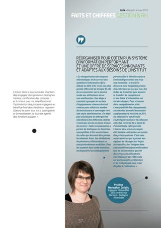 personnalisé a été mis en place.
Environ 80 personnes ont reçu
une formation ; le travail à
distance a été largement promu ;
des entretiens au cas par cas, des
ﬁches de transition pour assurer
le transfert de compétence
et une lettre d’information ont
été développés. Pour s’assurer
de la compréhension et de
l’acceptabilité des changements,
un entretien annuel d’évaluation
supplémentaire a eu lieu en 2011.
Un séminaire s’est déroulé
en 2012 pour renforcer la cohésion
entre les services de la ligne SI.
Pendant toute cette période,
l’écoute et la prise en compte
de l’humain sont restées au centre
des préoccupations. C’est sans
aucun doute ce qui a permis aux
équipes de changer leur façon
de travailler, de s’intégrer dans
ces nouvelles équipes multicentres
tout en maintenant la qualité
de service aux utilisateurs,
en conduisant des réﬂexions
sur une nouvelle architecture
et en la déployant sans créer
de gêne à l’utilisation. »
« La réorganisation des moyens
informatiques et du service des
systèmes d’information (SI) a
débuté en 2010. Elle visait une plus
grande efﬁcacité de la ligne SI aﬁn
de se concentrer sur le service
rendu aux utilisateurs et sur
son amélioration. Une étape a
consisté à grouper les achats
d’équipements réseaux des huit
centres pour réduire le nombre
de fournisseurs et converger vers
une seule administration. Il n’était
pas raisonnable en effet que les
chercheurs des différents centres
n’aient pas accès au même niveau
de service ! Cette réorganisation a
permis de distinguer les fonctions
susceptibles d’être centralisées
de celles qui devaient être gérées
localement. Ainsi, les attributions
de plusieurs collaborateurs se
sont profondément modiﬁées. Pour
les soutenir dans cette transition,
un dispositif d’accompagnement
RÉORGANISERPOUROBTENIRUNSYSTÈME
D’INFORMATION PERFORMANT
ET UNE OFFRE DE SERVICES INNOVANTS
ET ADAPTÉS AUX BESOINS DE L’INSTITUT
Mylène
Henneton Crépin,
ingénieur réseau DSI/
SESI centre Inria
Rennes – Bretagne
Atlantique
H
ing
R
s’inscrit dans la poursuite des chantiers
déjà engagés (réorganisation des lignes
métiers, certiﬁcation des comptes…)
et il conclut que « la simpliﬁcation et
l’optimisation des process engagées au
bénéﬁce ﬁnal des chercheurs reposent
d’abord et avant tout sur la participation
et la mobilisation de tous les agents
des fonctions support ».
FAITSETCHIFFRESGESTION&RH
57
Inria — Rapport annuel 2012
57
RAIN012_53-57_BAT2.indd 57 30/07/13 09:44
 