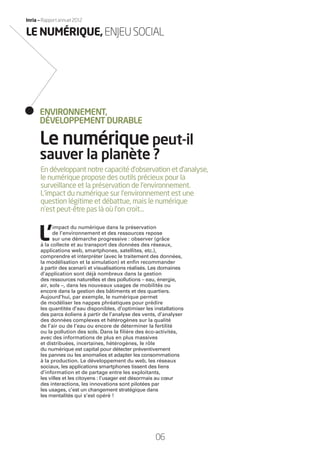 06
Inria — Rapport annuel 2012
En développant notre capacité d’observation et d’analyse,
le numérique propose des outils précieux pour la
surveillance et la préservation de l’environnement.
L’impact du numérique sur l’environnement est une
question légitime et débattue, mais le numérique
n’est peut-être pas là où l’on croit…
L’
impact du numérique dans la préservation
de l’environnement et des ressources repose
sur une démarche progressive : observer (grâce
à la collecte et au transport des données des réseaux,
applications web, smartphones, satellites, etc.),
comprendre et interpréter (avec le traitement des données,
la modélisation et la simulation) et enﬁn recommander
à partir des scenarii et visualisations réalisés. Les domaines
d’application sont déjà nombreux dans la gestion
des ressources naturelles et des pollutions – eau, énergie,
air, sols –, dans les nouveaux usages de mobilités ou
encore dans la gestion des bâtiments et des quartiers.
Aujourd’hui, par exemple, le numérique permet
de modéliser les nappes phréatiques pour prédire
les quantités d’eau disponibles, d’optimiser les installations
des parcs éoliens à partir de l’analyse des vents, d’analyser
des données complexes et hétérogènes sur la qualité
de l’air ou de l’eau ou encore de déterminer la fertilité
ou la pollution des sols. Dans la ﬁlière des éco-activités,
avec des informations de plus en plus massives
et distribuées, incertaines, hétérogènes, le rôle
du numérique est capital pour détecter préventivement
les pannes ou les anomalies et adapter les consommations
à la production. Le développement du web, les réseaux
sociaux, les applications smartphones tissent des liens
d’information et de partage entre les exploitants,
les villes et les citoyens : l’usager est désormais au cœur
des interactions, les innovations sont pilotées par
les usages, c’est un changement stratégique dans
les mentalités qui s’est opéré !
Le numériquepeut-il
sauver la planète ?
ENVIRONNEMENT,
DÉVELOPPEMENT DURABLE
LE NUMÉRIQUE,ENJEUSOCIAL
RAIN012_0II-11_BAT.indd 06 12/07/13 16:27
 
