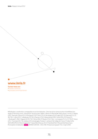 Inria — Rapport annuel 2012
76
www.inria.fr
Suivez-nous sur :
• twitter.com/inria
• youtube.com/inriachannel
• Réalisation, coordination, iconographie et suivi de réalisation : Direction de la communication Inria • Rédaction :
Angie (F. Marciano), Inria (L. Hermant) et Technoscope (I. Bellin, F. Breton, N. Mermet) • Crédits photos : © Inria, J. F. Badias
(20), C. Becquart, Altivue (21), M. Bourguet (73), P. Caron (72), A. Decarpigny (52), N. Fagot (20, 72), Kaksonen (15, 23,
49,73), C.Lafon(57),C.Lebedinsky(19,73),V.Marracci(73),G.Maisonneuve(23),E.Perrot(55),J.M.Prima(27),
I.Qinzburg(21,28),H. Raguet (18, 33, 73), Y. Riche (39), J. M. Ramès (73), S. Tetu - La Company (13, 16, 72, 73), M. Thirion
(21), C. Tourniaire (34, 73), J. Wallace (37), GettyImages,Fotolia,B. Lachaud (19), Collège de France / P. Imbert (20),
GB-EURECOM (21), Plaine Image (22), T. Salva (30), B. Boccas (31), R. Palomba (44), D. Manuel (50),AlexisFacca
•Conceptionetréalisation: (RAIN012) • ISSN : 1263-2961 • Impression (papier FSC) : Graph 2000
RAIN012-76-III_BAT3.indd 76 31/07/13 19:06
 