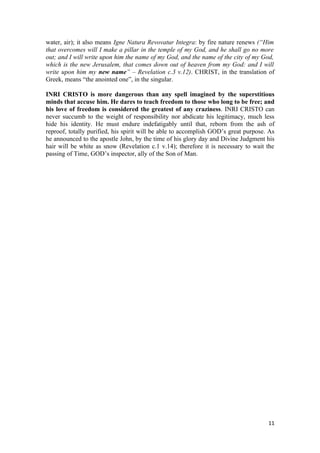 water, air); it also means Igne Natura Revovatur Integra: by fire nature renews (“Him
that overcomes will I make a pillar in the temple of my God, and he shall go no more
out; and I will write upon him the name of my God, and the name of the city of my God,
which is the new Jerusalem, that comes down out of heaven from my God: and I will
write upon him my new name” – Revelation c.3 v.12). CHRIST, in the translation of
Greek, means “the anointed one”, in the singular.

INRI CRISTO is more dangerous than any spell imagined by the superstitious
minds that accuse him. He dares to teach freedom to those who long to be free; and
his love of freedom is considered the greatest of any craziness. INRI CRISTO can
never succumb to the weight of responsibility nor abdicate his legitimacy, much less
hide his identity. He must endure indefatigably until that, reborn from the ash of
reproof, totally purified, his spirit will be able to accomplish GOD’s great purpose. As
he announced to the apostle John, by the time of his glory day and Divine Judgment his
hair will be white as snow (Revelation c.1 v.14); therefore it is necessary to wait the
passing of Time, GOD’s inspector, ally of the Son of Man.




                                                                                     11
 