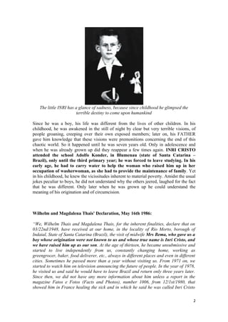 The little INRI has a glance of sadness, because since childhood he glimpsed the
                        terrible destiny to come upon humankind

Since he was a boy, his life was different from the lives of other children. In his
childhood, he was awakened in the still of night by clear but very terrible visions, of
people groaning, creeping over their own exposed members; later on, his FATHER
gave him knowledge that these visions were premonitions concerning the end of this
chaotic world. So it happened until he was seven years old. Only in adolescence and
when he was already grown up did they reappear a few times again. INRI CRISTO
attended the school Adolfo Konder, in Blumenau (state of Santa Catarina –
Brazil), only until the third primary year; he was forced to leave studying. In his
early age, he had to carry water to help the woman who raised him up in her
occupation of washerwoman, as she had to provide the maintenance of family. Yet
in his childhood, he knew the vicissitudes inherent to material poverty. Amidst the usual
jokes peculiar to boys, he did not understand why the others jeered, laughed for the fact
that he was different. Only later when he was grown up he could understand the
meaning of his origination and of circumcision.



Wilhelm and Magdalena Thais' Declaration, May 16th 1986:

“We, Wilhelm Thais and Magdalena Thais, for the inherent finalities, declare that on
03/22nd/1948, have received at our home, in the locality of Rio Morto, borough of
Indaial, State of Santa Catarina (Brazil), the visit of midwife Mrs Bema, who gave us a
boy whose origination were not known to us and whose true name is Inri Cristo, and
we have raised him up as our son. At the age of thirteen, he became unsubmissive and
started to live independently from us, constantly changing home, working as
greengrocer, baker, food deliverer, etc., always in different places and even in different
cities. Sometimes he passed more than a year without visiting us. From 1971 on, we
started to watch him on television announcing the future of people. In the year of 1978,
he visited us and said he would have to leave Brazil and return only three years later.
Since then, we did not have any more information about him unless a report in the
magazine Fatos e Fotos (Facts and Photos), number 1006, from 12/1st/1980, that
showed him in France healing the sick and in which he said he was called Inri Cristo

                                                                                         2
 