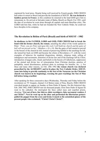 registered by local press. Despite being well received by French people, INRI CRISTO
had orders to return to Brazil and provide the foundation of SOUST. He was declared a
landless person in France; in this condition he returned to the land GOD gave him to
reincarnate in. He arrived at Salvador (state of Bahia, Brazil) on March 21st 1981; until
the date of revolution he went alone through all capitals and main Brazilian cities. The
LORD told him that, while he had not founded the New Catholic Order, he could not
have disciples in his company.



The Revolution in Belém of Pará (Brazil) and birth of SOUST - 1982

In obedience to his FATHER, LORD and GOD, INRI CRISTO had to break the
bond with his former church, the roman, annulling the effect of the words spoken to
Peter: “Peter, you are Peter and upon this rock I will build my church and the gates of
hell will not prevail on her” (Matthew c.16 v.18). But the gates of hell started to prevail
in the bosom of the church he left; instead of preserving faithful to the teachings he left,
she turned her back on GOD and became the whore of Revelation c.17, with the worst
examples of behavior for mankind (Inquisition, idolatry, religious trade, selling of
indulgences and sacraments, distortion of divine law and of the teachings left by Christ,
introduction of pagan cults, rituals and beliefs in the bosom of Catholicism, suppression
of the eternal and divine law of reincarnation from Christian doctrine, practice of
pedophilia, moral dissoluteness, political plots in exchange for benefits, etc…). For
these and many other reasons, on Feb. 28th 1982 the roman church was declared
proscribed by the ALMIGHTY and in its place the New Catholic Order, SOUST,
came into being to provide continuity to the Sect of the Nazarene (as the Christian
church was known in its beginning), rescuing the pure teachings the Son of Man
left before being crucified.

After speaking for three consecutive days (Wednesday, Thursday and Friday before the
revolution) on TV Guajará, channel 4 of Belem (state of Para, Brazil), INRI CRISTO
convoked people to appear on Sunday at Dom Pedro II Square. On this historical day,
Feb. 28th 1982, INRI CRISTO met ten thousand people; from Dom Pedro II Square he
went to the cathedral. He interrupted the farce called mass and expelled priests,
shouting: “Get out of here, liar thieves, idols worshipers, false sacrament vendors, I
am Christ!”. Next he went up on the altar and performed the libertarian gesture:
pulled the puppet from the cross and broke it much to the astonished glance of the
present people who exclaimed: “Christ! Christ! Christ!”.




                                                                                          8
 