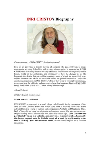 INRI CRISTO's Biography




Know a summary of INRI CRISTO's fascinating history!

It is not an easy task to register the life of someone who passed through so many
experiences, so many difficulties, and so many sinuous paths. It happened as if INRI
CRISTO had lived many lives in one only existence. The richness and singularity of his
history reside on the authenticity and spontaneity of how the changes in his life
happened; the details that marked his trajectory, some of which we transcribed here,
inspire reflection and excite the undecided minds to question themselves. There are
countless particularities in INRI CRISTO’s life; if they were to be simply summarized,
they would lose the sublimity and deepness on how they happened. Book AWAKENER
brings more about INRI CRISTO’s real history and teachings.

Aderexi Schmidt

SOUST's English Spokeswoman

INRI CRISTO's Childhood

INRI CRISTO reincarnated in a small village called Indaial, in the countryside of the
state of Santa Catarina, Brazil. On March 22nd 1948, a midwife called Mrs. Bema
delivered him to a couple of German Catholic peasants, Wilhelm and Magdalena Thais.
Both of them did not know his origination and nurtured him as if he were their own son.
Despite having been a circumcised Jew, since his earliest age, INRI CRISTO was
providentially raised in a Catholic atmosphere so as to comprehend and demystify
the dogmas imposed upon the Catholic people all around the world, mainly in the
land of the Holy Cross, which is called Brazil, the land that GOD gave his as cradle to
reincarnate.



                                                                                     1
 