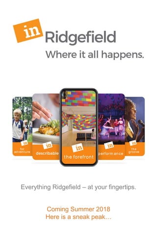 the forefront
for
adventure
the
groove
Everything Ridgeﬁeld —at your ﬁngertips.
Get the latest on arts and culture, ent ertainm ent,
special events, and enriching experiences.
inRidgeﬁeld.com
perform ance
Everything Ridgefield – at your fingertips.
Coming Summer 2018
Here is a sneak peak…
 