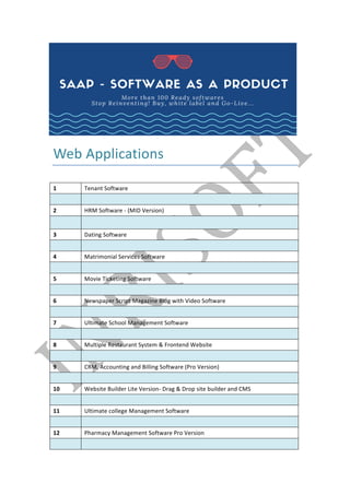 Web	Applications	
	
1	 Tenant	Software	
	 	
2	 HRM	Software	-	(MID	Version)	
	 	
3	 Dating	Software	
	 	
4	 Matrimonial	Services	Software	
	 	
5	 Movie	Ticketing	Software	
	 	
6	 Newspaper	Script	Magazine	Blog	with	Video	Software	
	 	
7	 Ultimate	School	Management	Software	
	 	
8	 Multiple	Restaurant	System	&	Frontend	Website	
	 	
9	 CRM,	Accounting	and	Billing	Software	(Pro	Version)	
	 	
10	 Website	Builder	Lite	Version-	Drag	&	Drop	site	builder	and	CMS	
	 	
11	 Ultimate	college	Management	Software	
	 	
12	 Pharmacy	Management	Software	Pro	Version	
	 	
 