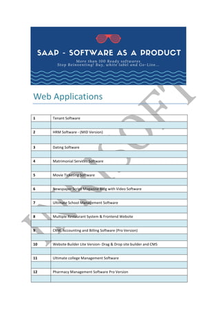 Web	Applications	
	
1	 Tenant	Software	
	 	
2	 HRM	Software	-	(MID	Version)	
	 	
3	 Dating	Software	
	 	
4	 Matrimonial	Services	Software	
	 	
5	 Movie	Ticketing	Software	
	 	
6	 Newspaper	Script	Magazine	Blog	with	Video	Software	
	 	
7	 Ultimate	School	Management	Software	
	 	
8	 Multiple	Restaurant	System	&	Frontend	Website	
	 	
9	 CRM,	Accounting	and	Billing	Software	(Pro	Version)	
	 	
10	 Website	Builder	Lite	Version-	Drag	&	Drop	site	builder	and	CMS	
	 	
11	 Ultimate	college	Management	Software	
	 	
12	 Pharmacy	Management	Software	Pro	Version	
	 	
 