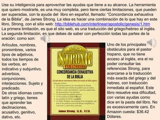 Use su inteligencia para aprovechar las ayudas que tiene a su alcance. La herramienta
que quiero mostrarle, es una muy completa, pero tiene ciertas limitaciones, que pueden
ser superadas, con la ayuda del libro en español, llamado: “Concordancia exhaustiva
de la Biblia”, de James Strong. La idea es hacer una combinación de lo que hay en este
libro, Strong, con el sitio web: http://biblehub.com/interlinear/apostolic/genesis/1.htm
La primera limitación, es que el sito web, es una traducción del griego/hebreo al inglés.
La segunda limitación, es que debes de saber con perfección todas las partes de la
oración: como son:
Uno de los principales
obstáculos para el pastor
hispano, que no tiene
acceso al inglés, era el no
poder consultar las
referencias Strong, para
acercarse a la traducción
más exacta del griego y del
hebreo, con traducción
inmediata al español. Este
libro resuelve esa dificultad,
con varias ayudas como
dice en la pasta del libro. No
es excesivamente caro. En
Amazon cuesta: $36.42
Dólares.
Artículos, nombres,
pronombres, varios
tipos de adjetivos,
todos los tiempos de
los verbos, en
indicativo y subjuntivo,
adverbios,
conjunciones,
interjecciones. Sujeto y
predicado.
De otros idiomas como
latín y griego, tienes
que aprender las
declinaciones,
acusativo, genitivo,
dativo, etc.
 