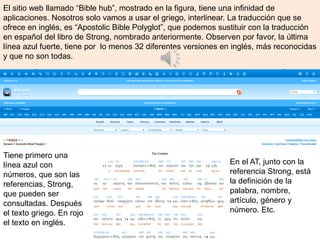 El sitio web llamado “Bible hub”, mostrado en la figura, tiene una infinidad de
aplicaciones. Nosotros solo vamos a usar el griego, interlinear. La traducción que se
ofrece en inglés, es “Apostolic Bible Polyglot”, que podemos sustituir con la traducción
en español del libro de Strong, nombrado anteriormente. Observen por favor, la última
línea azul fuerte, tiene por lo menos 32 diferentes versiones en inglés, más reconocidas
y que no son todas.
Tiene primero una
línea azul con
números, que son las
referencias, Strong,
que pueden ser
consultadas. Después
el texto griego. En rojo
el texto en inglés.
En el AT, junto con la
referencia Strong, está
la definición de la
palabra, nombre,
artículo, género y
número. Etc.
 
