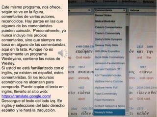 Este mismo programa, nos ofrece,
según se ve en la figura,
comentarios de varios autores,
reconocidos. Hay partes en las que
algunos de los comentaristas
pueden coincidir. Personalmente, yo
nunca incluyo mis propios
comentarios, sino que siempre me
baso en alguno de los comentaristas
aquí en la lista. Aunque no es
propiamente un programa
Wesleyano, contiene las notas de
Wesley.
Si usted no está familiarizado con el
inglés, ya existen en español, estos
comentaristas. Si los recursos
económicos no alcanzan para
comprarlo. Puede copiar el texto en
inglés, llevarlo al sitio web:
https://translate.google.com/
Descargue el texto del lado izq. En
inglés y seleccione del lado derecho
español y le hará la traducción.
 