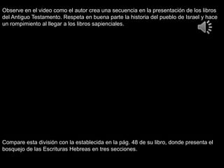 Observe en el video como el autor crea una secuencia en la presentación de los libros
del Antiguo Testamento. Respeta en buena parte la historia del pueblo de Israel y hace
un rompimiento al llegar a los libros sapienciales.
Compare esta división con la establecida en la pág. 48 de su libro, donde presenta el
bosquejo de las Escrituras Hebreas en tres secciones.
 