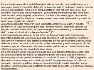 Para entender mejor el inicio del Génesis donde se relata la creación del universo y
después el hombre y su caída, debemos de entender que en un tiempo pasado, cuando
Dios creó los ángeles, hubo, en un tiempo posterior, una rebelión en el cielo, que
describen los profetas Isaías y Ezequiel. Se expondrá primeramente esta lucha en el
cielo, la caída de los ángeles rebeldes con Satanás a la cabeza, quien después en
forma astuta engañó a nuestros primeros padres, contaminándolos a ellos y a toda la
tierra con el orgullo y la rebelión.
Los ángeles rebeldes recibieron juicio inmediato, perdiendo su lugar en el cielo,
cayendo en un lugar de castigo para ellos, llamado infierno. El hombre también fue
juzgado pero con misericordia, ya que su castigo fue solo terrenal y no eterno. Dios
abrió una oportunidad, al hombre en Génesis 3:15.
En la explicación de cada uno de los libros del Antiguo Testamento buscaremos
presentar a ustedes la visión teológica, que apoyada en toda la Escritura, nos traerá
una serie de reflexiones, que estarán expresadas por los comentaristas bíblicos, cuyos
nombres y libros , están a su disposición en las referencias y en la bibliografía. En las
ocasiones que se refieran a un sitio web, ustedes podrán ver, en cada ocasión dicha
referencia para poder ser consultada en el futuro.
De la mayor parte de los videos, he tomado solo una pequeña fracción de ellos, para
dar una idea, básica del evento. El estudiante podrá ver el sitio web de donde fue
sacado y lo podrá ver posteriormente en su totalidad. Si traen un USB, (Dispositivo para
almacenar información por computadora), de 5 G, les puedo entregar todo el curso
completo, con voces y videos, para que posteriormente lo puedan consultar, leer o
escuchar. Si tienen preguntas, anótenlas en sus hojas de apuntes, y al abrir a preguntas
lo podrán hacer.
 