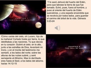 !Cómo caíste del cielo, oh Lucero, hijo de
la mañana! Cortado fuiste por tierra, tú que
debilitabas a las naciones. Tú que decías
en tu corazón: Subiré al cielo; en lo alto,
junto a las estrellas de Dios, levantaré mi
trono, y en el monte del testimonio me
sentaré, a los lados del norte; sobre las
alturas de las nubes subiré, y seré
semejante al Altísimo. Mas tú derribado
eres hasta el Seol, a los lados del abismo.
Isaías 14:12-15
Y lo sacó Jehová del huerto del Edén,
para que labrase la tierra de que fue
tomado. Echó, pues, fuera al hombre, y
puso al oriente del huerto de Edén
querubines, y una espada encendida que
se revolvía por todos lados, para guardar
el camino del árbol de la vida. Génesis
3:23-24
 