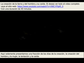 La creación de la tierra y del hombre y su caída. Si desea ver todo el video completo
vaya al sitio web: https://www.youtube.com/watch?v=VMC1FlipR_0
Con una duración de 40 minutos.
Aquí solamente presentamos una fracción de los días de la creación, la creación del
hombre y la mujer, la tentación y la caída.
 