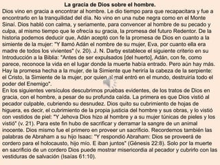 La gracia de Dios sobre el hombre.
Dios vino en gracia a encontrar al hombre. Le dio tiempo para que recapacitara y fue a
encontrarlo en la tranquilidad del día. No vino en una nube negra como en el Monte
Sinaí. Dios habló con calma, y seriamente, para convencer al hombre de su pecado y
culpa, al mismo tiempo que le ofrecía su gracia, la promesa del futuro Redentor. De la
historia podemos deducir que, Adán aceptó con fe la promesa de Dios en cuanto a la
simiente de la mujer: "Y llamó Adán el nombre de su mujer, Eva, por cuanto ella era
madre de todos los vivientes" (v. 20). J. N. Darby establece el siguiente criterio en su
Introducción a la Biblia: "Antes de ser expulsados [del huerto], Adán, con fe, como
parece, reconoce la vida en el lugar donde la muerte había entrado. Pero aún hay más.
Hay la promesa hecha a la mujer, de la Simiente que heriría la cabeza de la serpiente:
el Cristo, la Simiente de la mujer, por quien el mal entró en el mundo, destruiría todo el
poder del Enemigo".
En los siguientes versículos descubrimos pruebas evidentes, de los tratos de Dios en
gracia, con el hombre, a pesar de su profunda caída. La primera es que Dios vistió al
pecador culpable, cubriendo su desnudez. Dios quito su cubrimiento de hojas de
higuera, es decir, el cubrimiento de la propia justicia del hombre y sus obras, y lo vistió
con vestidos de piel: "Y Jehova Dios hizo al hombre y a su mujer túnicas de pieles y los
vistió" (v. 21). Para este fin hubo de sacrificar y derramar la sangre de un animal
inocente. Dios mismo fue el primero en proveer un sacrificio. Recordemos también las
palabras de Abraham a su hijo Isaac: "Y respondió Abraham: Dios se proveerá de
cordero para el holocausto, hijo mío. E iban juntos" (Génesis 22:8). Solo por la muerte
en sacrificio de un cordero Dios puede mostrar misericordia al pecador y cubrirlo con las
vestiduras de salvación (Isaías 61:10).
 
