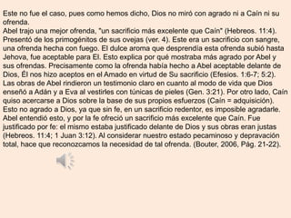 Este no fue el caso, pues como hemos dicho, Dios no miró con agrado ni a Caín ni su
ofrenda.
Abel trajo una mejor ofrenda, "un sacrificio más excelente que Caín" (Hebreos. 11:4).
Presentó de los primogénitos de sus ovejas (ver. 4). Este era un sacrificio con sangre,
una ofrenda hecha con fuego. El dulce aroma que desprendía esta ofrenda subió hasta
Jehova, fue aceptable para El. Esto explica por qué mostraba más agrado por Abel y
sus ofrendas. Precisamente como la ofrenda había hecho a Abel aceptable delante de
Dios, Él nos hizo aceptos en el Amado en virtud de Su sacrificio (Efesios. 1:6-7; 5:2).
Las obras de Abel rindieron un testimonio claro en cuanto al modo de vida que Dios
enseñó a Adán y a Eva al vestirles con túnicas de pieles (Gen. 3:21). Por otro lado, Caín
quiso acercarse a Dios sobre la base de sus propios esfuerzos (Caín = adquisición).
Esto no agrado a Dios, ya que sin fe, en un sacrificio redentor, es imposible agradarle.
Abel entendió esto, y por la fe ofreció un sacrificio más excelente que Caín. Fue
justificado por fe: el mismo estaba justificado delante de Dios y sus obras eran justas
(Hebreos. 11:4; 1 Juan 3:12). Al considerar nuestro estado pecaminoso y depravación
total, hace que reconozcamos la necesidad de tal ofrenda. (Bouter, 2006, Pág. 21-22).
 