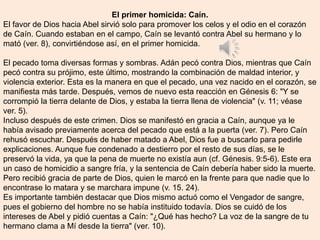 El primer homicida: Caín.
El favor de Dios hacia Abel sirvió solo para promover los celos y el odio en el corazón
de Caín. Cuando estaban en el campo, Caín se levantó contra Abel su hermano y lo
mató (ver. 8), convirtiéndose así, en el primer homicida.
El pecado toma diversas formas y sombras. Adán pecó contra Dios, mientras que Caín
pecó contra su prójimo, este último, mostrando la combinación de maldad interior, y
violencia exterior. Esta es la manera en que el pecado, una vez nacido en el corazón, se
manifiesta más tarde. Después, vemos de nuevo esta reacción en Génesis 6: "Y se
corrompió la tierra delante de Dios, y estaba la tierra llena de violencia" (v. 11; véase
ver. 5).
Incluso después de este crimen. Dios se manifestó en gracia a Caín, aunque ya le
había avisado previamente acerca del pecado que está a la puerta (ver. 7). Pero Caín
rehusó escuchar. Después de haber matado a Abel, Dios fue a buscarlo para pedirle
explicaciones. Aunque fue condenado a destierro por el resto de sus días, se le
preservó la vida, ya que la pena de muerte no existía aun (cf. Génesis. 9:5-6). Este era
un caso de homicidio a sangre fría, y la sentencia de Caín debería haber sido la muerte.
Pero recibió gracia de parte de Dios, quien le marcó en la frente para que nadie que lo
encontrase lo matara y se marchara impune (v. 15. 24).
Es importante también destacar que Dios mismo actuó como el Vengador de sangre,
pues el gobierno del hombre no se había instituido todavía. Dios se cuidó de los
intereses de Abel y pidió cuentas a Caín: "¿Qué has hecho? La voz de la sangre de tu
hermano clama a Mí desde la tierra" (ver. 10).
 