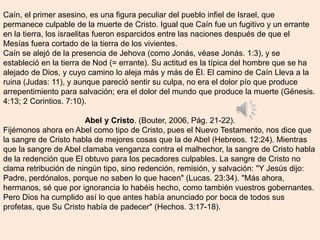 Caín, el primer asesino, es una figura peculiar del pueblo infiel de Israel, que
permanece culpable de la muerte de Cristo. Igual que Caín fue un fugitivo y un errante
en la tierra, los israelitas fueron esparcidos entre las naciones después de que el
Mesías fuera cortado de la tierra de los vivientes.
Caín se alejó de la presencia de Jehova (como Jonás, véase Jonás. 1:3), y se
estableció en la tierra de Nod (= errante). Su actitud es la típica del hombre que se ha
alejado de Dios, y cuyo camino lo aleja más y más de Él. El camino de Caín Lleva a la
ruina (Judas: 11), y aunque pareció sentir su culpa, no era el dolor pío que produce
arrepentimiento para salvación; era el dolor del mundo que produce la muerte (Génesis.
4:13; 2 Corintios. 7:10).
Abel y Cristo. (Bouter, 2006, Pág. 21-22).
Fijémonos ahora en Abel como tipo de Cristo, pues el Nuevo Testamento, nos dice que
la sangre de Cristo habla de mejores cosas que la de Abel (Hebreos. 12:24). Mientras
que la sangre de Abel clamaba venganza contra el malhechor, la sangre de Cristo habla
de la redención que El obtuvo para los pecadores culpables. La sangre de Cristo no
clama retribución de ningún tipo, sino redención, remisión, y salvación: "Y Jesús dijo:
Padre, perdónalos, porque no saben lo que hacen" (Lucas. 23:34). "Más ahora,
hermanos, sé que por ignorancia lo habéis hecho, como también vuestros gobernantes.
Pero Dios ha cumplido así lo que antes había anunciado por boca de todos sus
profetas, que Su Cristo había de padecer" (Hechos. 3:17-18).
 