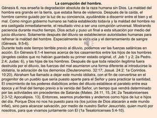 La corrupción del hombre.
Génesis 6, nos enseña la degradación absoluta de la raza humana sin Dios. La maldad del
hombre era grande en la tierra, que estaba llena de violencia. Después de la caída, el
hombre camino guiado por la luz de su conciencia, ayudándole a discernir entre el bien y el
mal. Como ningún gobierno humano se había establecido todavía y la maldad del hombre no
era castigada inmediatamente, el resultado vino a ser una corrupción universal. Mostrando
paciencia durante mucho tiempo, Dios actuó y puso un final a esta situación por medio del
juicio diluviano. Solamente después del diluvio se establecieron autoridades humanas para
refrenar la maldad del hombre. Especialmente la violencia y el derramamiento de sangre
(Génesis. 9:5-6).
Durante todo este tiempo terrible previo al diluvio, podemos ver las fuerzas satánicas en
acción. En Génesis 6:1-4 leemos acerca de los casamientos entre los hijos de los hombres
(ángeles caídos que no habían guardado su primer estado original, cf. Job 1 y 2; 2a Pedro.
2:4; Judas: 6), y las hijas de los hombres. Después de que toda relación ilegitima fuera
destruida por el diluvio, las fuerzas del mal asumieron una forma diferente al introducirse la
idolatría, la adoración de los demonios (Deuteronomio. 32:17; Josué. 24:2; 1a Corintios.
10:20). Abraham fue llamado a dejar este mundo idólatra, con el fin de convertirse en el
progenitor de un pueblo que sería puesto aparte para el Señor y para practicar la santidad.
El crecimiento de los poderes diabólicos antes del diluvio establece el paralelo entre esa
época y el final del tiempo previo a la venida del Señor, un tiempo que vendrá determinado
por las actividades sin precedentes de Satanás (Mateo. 24:11, 15, 24; 2a Tesalonicenses
2:3-12; Apocalipsis. 13). Entonces, seamos prudentes y andemos como hijos de luz e hijos
del día. Porque Dios no nos ha puesto para ira (los juicios de Dios atacarán a este mundo
infiel), sino para alcanzar salvación, por medio de nuestro Señor Jesucristo, quien murió por
nosotros, para que vivamos juntamente con El (1a Tesalonicenses 5:4-10).
 