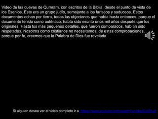 Video de las cuevas de Qumram. con escritos de la Biblia, desde el punto de vista de
los Esenios. Este era un grupo judío, semejante a los fariseos y saduceos. Estos
documentos echan por tierra, todas las objeciones que había hasta entonces, porque el
documento tenido como auténtico, había sido escrito unos mil años después que los
originales. Hasta los más pequeños detalles, que fueron comparados, habían sido
respetados. Nosotros como cristianos no necesitamos, de estas comprobaciones,
porque por fe, creemos que la Palabra de Dios fue revelada.
Si alguien desea ver el video completo ir a: https://www.youtube.com/watch?v=14qJCqD9-dI
 